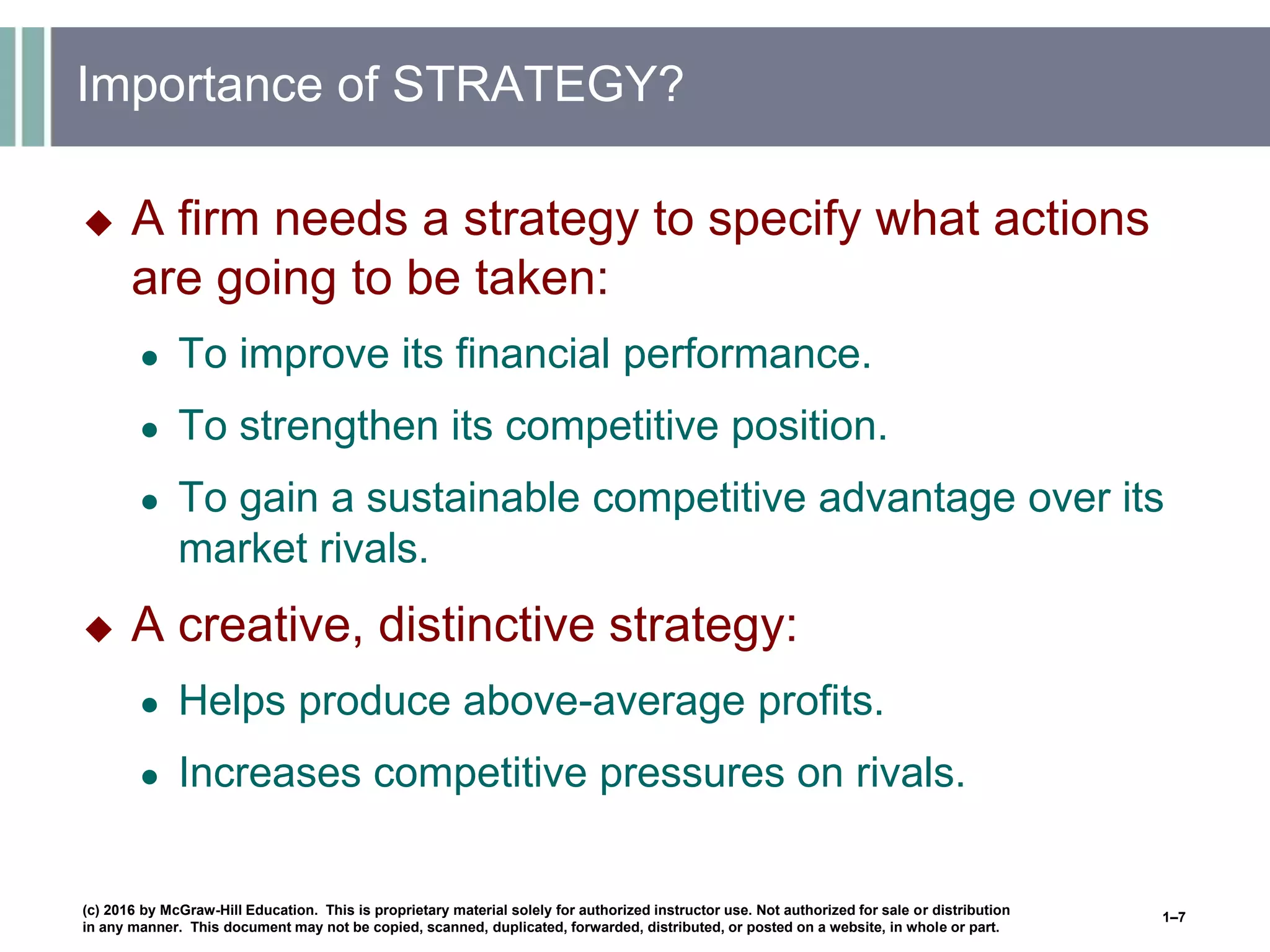 Importance of STRATEGY?
 A firm needs a strategy to specify what actions
are going to be taken:
● To improve its financial performance.
● To strengthen its competitive position.
● To gain a sustainable competitive advantage over its
market rivals.
 A creative, distinctive strategy:
● Helps produce above-average profits.
● Increases competitive pressures on rivals.
(c) 2016 by McGraw-Hill Education. This is proprietary material solely for authorized instructor use. Not authorized for sale or distribution
in any manner. This document may not be copied, scanned, duplicated, forwarded, distributed, or posted on a website, in whole or part.
1–7
 