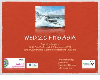 WEB 2.0 HITS ASIA
                 Digital Marketplace
     IDC’s Asia-Paciﬁc Web 2.0 Conference 2008
June 24, 2008 Grand Copthorne Waterfront, Singapore



                                 Presentation by:
                                 Justin Lee
                                 Executive Director,
                                 E27 Singapore
 