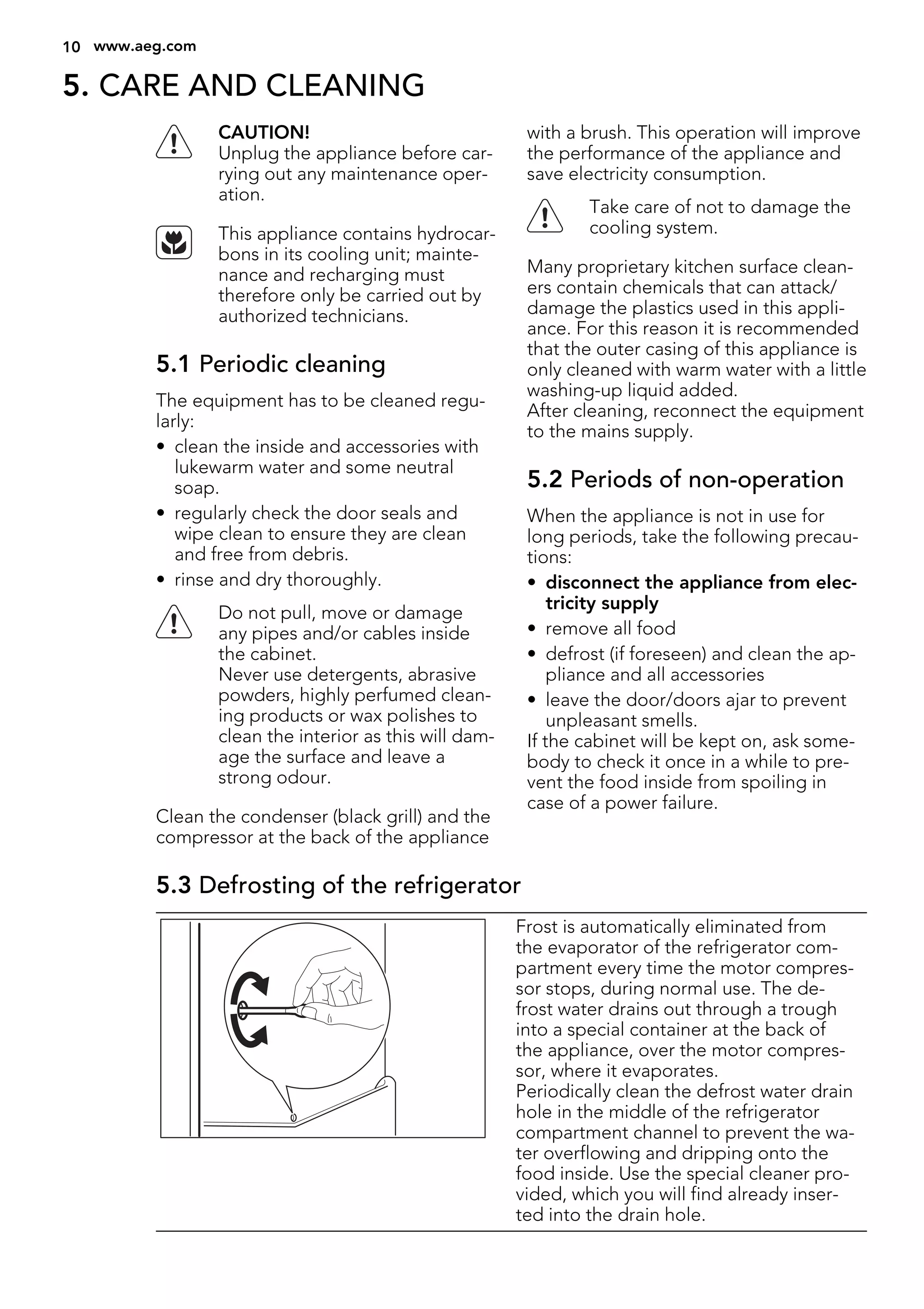 5. CARE AND CLEANING
CAUTION!
Unplug the appliance before car-
rying out any maintenance oper-
ation.
This appliance contains hydrocar-
bons in its cooling unit; mainte-
nance and recharging must
therefore only be carried out by
authorized technicians.
5.1 Periodic cleaning
The equipment has to be cleaned regu-
larly:
• clean the inside and accessories with
lukewarm water and some neutral
soap.
• regularly check the door seals and
wipe clean to ensure they are clean
and free from debris.
• rinse and dry thoroughly.
Do not pull, move or damage
any pipes and/or cables inside
the cabinet.
Never use detergents, abrasive
powders, highly perfumed clean-
ing products or wax polishes to
clean the interior as this will dam-
age the surface and leave a
strong odour.
Clean the condenser (black grill) and the
compressor at the back of the appliance
with a brush. This operation will improve
the performance of the appliance and
save electricity consumption.
Take care of not to damage the
cooling system.
Many proprietary kitchen surface clean-
ers contain chemicals that can attack/
damage the plastics used in this appli-
ance. For this reason it is recommended
that the outer casing of this appliance is
only cleaned with warm water with a little
washing-up liquid added.
After cleaning, reconnect the equipment
to the mains supply.
5.2 Periods of non-operation
When the appliance is not in use for
long periods, take the following precau-
tions:
• disconnect the appliance from elec-
tricity supply
• remove all food
• defrost (if foreseen) and clean the ap-
pliance and all accessories
• leave the door/doors ajar to prevent
unpleasant smells.
If the cabinet will be kept on, ask some-
body to check it once in a while to pre-
vent the food inside from spoiling in
case of a power failure.
5.3 Defrosting of the refrigerator
Frost is automatically eliminated from
the evaporator of the refrigerator com-
partment every time the motor compres-
sor stops, during normal use. The de-
frost water drains out through a trough
into a special container at the back of
the appliance, over the motor compres-
sor, where it evaporates.
Periodically clean the defrost water drain
hole in the middle of the refrigerator
compartment channel to prevent the wa-
ter overflowing and dripping onto the
food inside. Use the special cleaner pro-
vided, which you will find already inser-
ted into the drain hole.
10 www.aeg.com
 