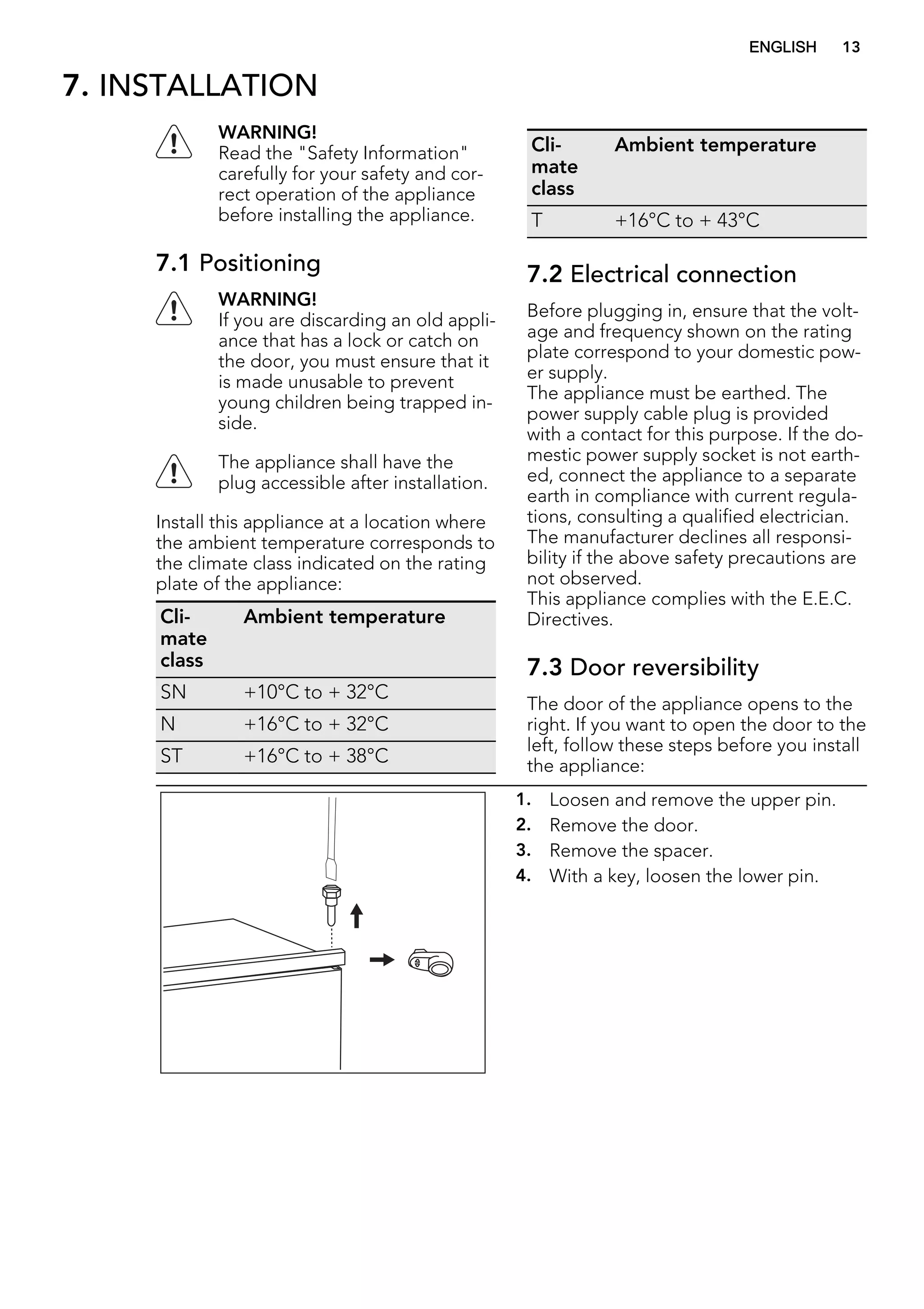 7. INSTALLATION
WARNING!
Read the "Safety Information"
carefully for your safety and cor-
rect operation of the appliance
before installing the appliance.
7.1 Positioning
WARNING!
If you are discarding an old appli-
ance that has a lock or catch on
the door, you must ensure that it
is made unusable to prevent
young children being trapped in-
side.
The appliance shall have the
plug accessible after installation.
Install this appliance at a location where
the ambient temperature corresponds to
the climate class indicated on the rating
plate of the appliance:
Cli-
mate
class
Ambient temperature
SN +10°C to + 32°C
N +16°C to + 32°C
ST +16°C to + 38°C
Cli-
mate
class
Ambient temperature
T +16°C to + 43°C
7.2 Electrical connection
Before plugging in, ensure that the volt-
age and frequency shown on the rating
plate correspond to your domestic pow-
er supply.
The appliance must be earthed. The
power supply cable plug is provided
with a contact for this purpose. If the do-
mestic power supply socket is not earth-
ed, connect the appliance to a separate
earth in compliance with current regula-
tions, consulting a qualified electrician.
The manufacturer declines all responsi-
bility if the above safety precautions are
not observed.
This appliance complies with the E.E.C.
Directives.
7.3 Door reversibility
The door of the appliance opens to the
right. If you want to open the door to the
left, follow these steps before you install
the appliance:
1. Loosen and remove the upper pin.
2. Remove the door.
3. Remove the spacer.
4. With a key, loosen the lower pin.
ENGLISH 13
 