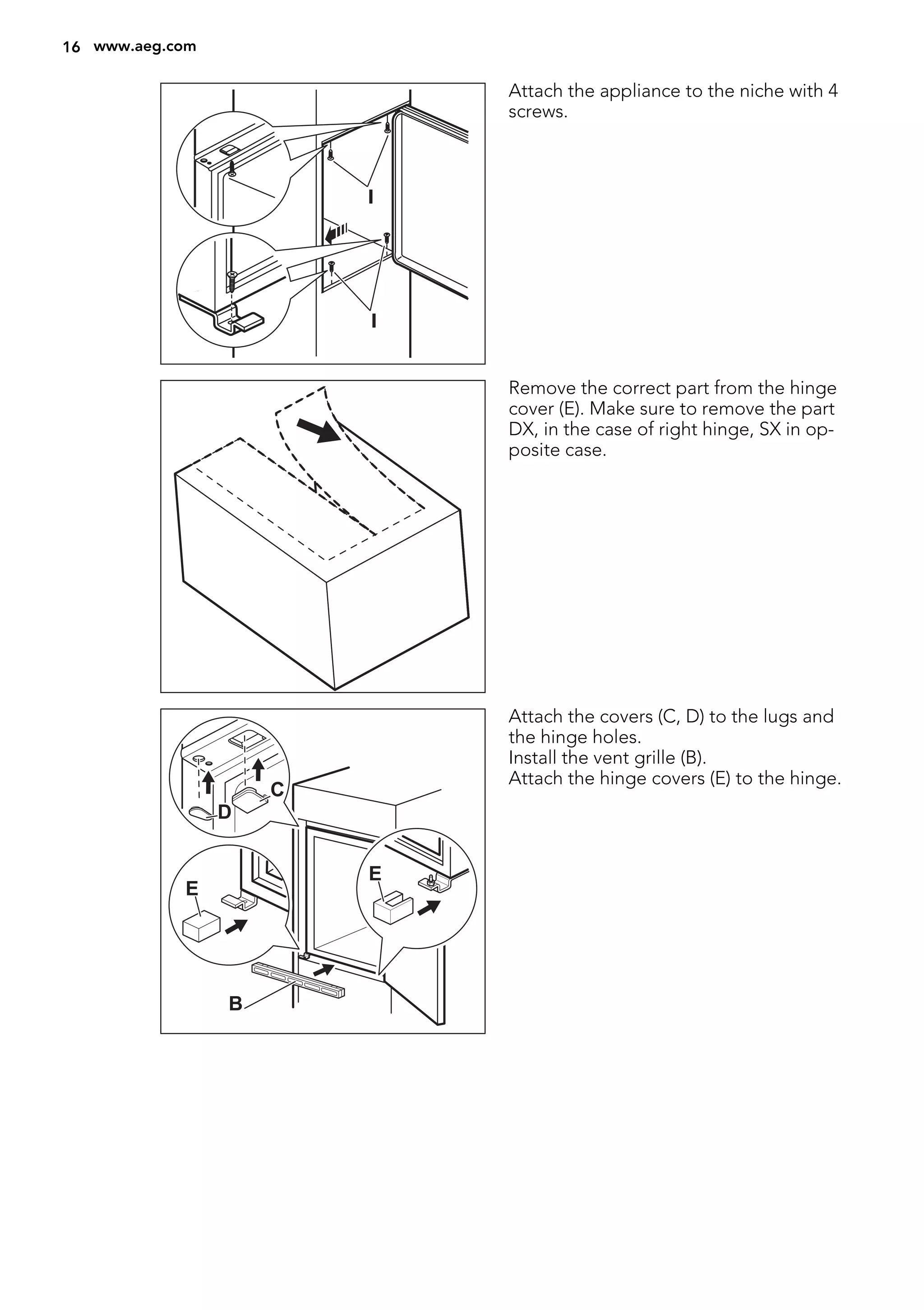 I
I
Attach the appliance to the niche with 4
screws.
Remove the correct part from the hinge
cover (E). Make sure to remove the part
DX, in the case of right hinge, SX in op-
posite case.
E
E
B
D
C
Attach the covers (C, D) to the lugs and
the hinge holes.
Install the vent grille (B).
Attach the hinge covers (E) to the hinge.
16 www.aeg.com
 