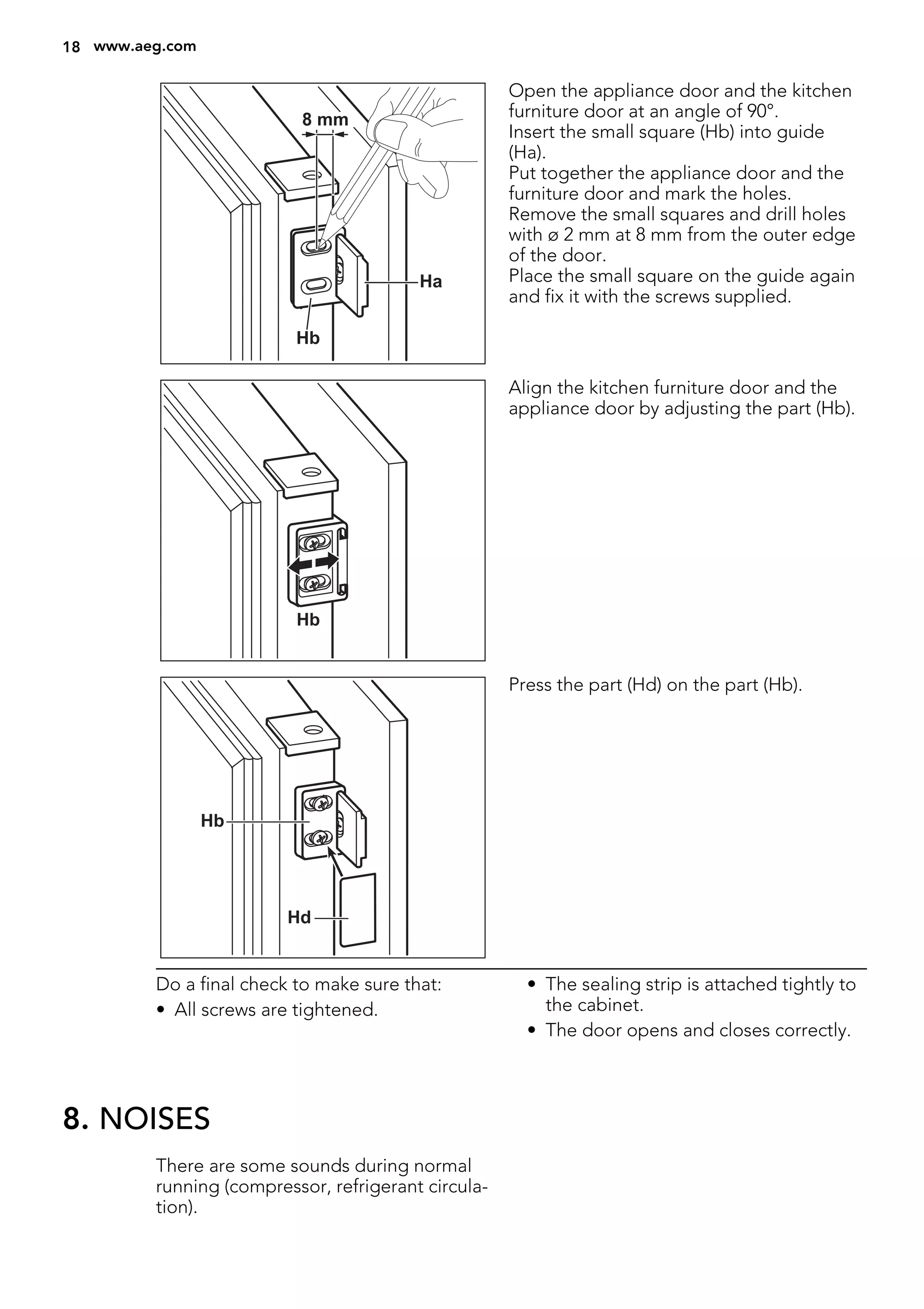 Ha
Hb
8 mm
Open the appliance door and the kitchen
furniture door at an angle of 90°.
Insert the small square (Hb) into guide
(Ha).
Put together the appliance door and the
furniture door and mark the holes.
Remove the small squares and drill holes
with ø 2 mm at 8 mm from the outer edge
of the door.
Place the small square on the guide again
and fix it with the screws supplied.
Hb
Align the kitchen furniture door and the
appliance door by adjusting the part (Hb).
Hb
Hd
Press the part (Hd) on the part (Hb).
Do a final check to make sure that:
• All screws are tightened.
• The sealing strip is attached tightly to
the cabinet.
• The door opens and closes correctly.
8. NOISES
There are some sounds during normal
running (compressor, refrigerant circula-
tion).
18 www.aeg.com
 