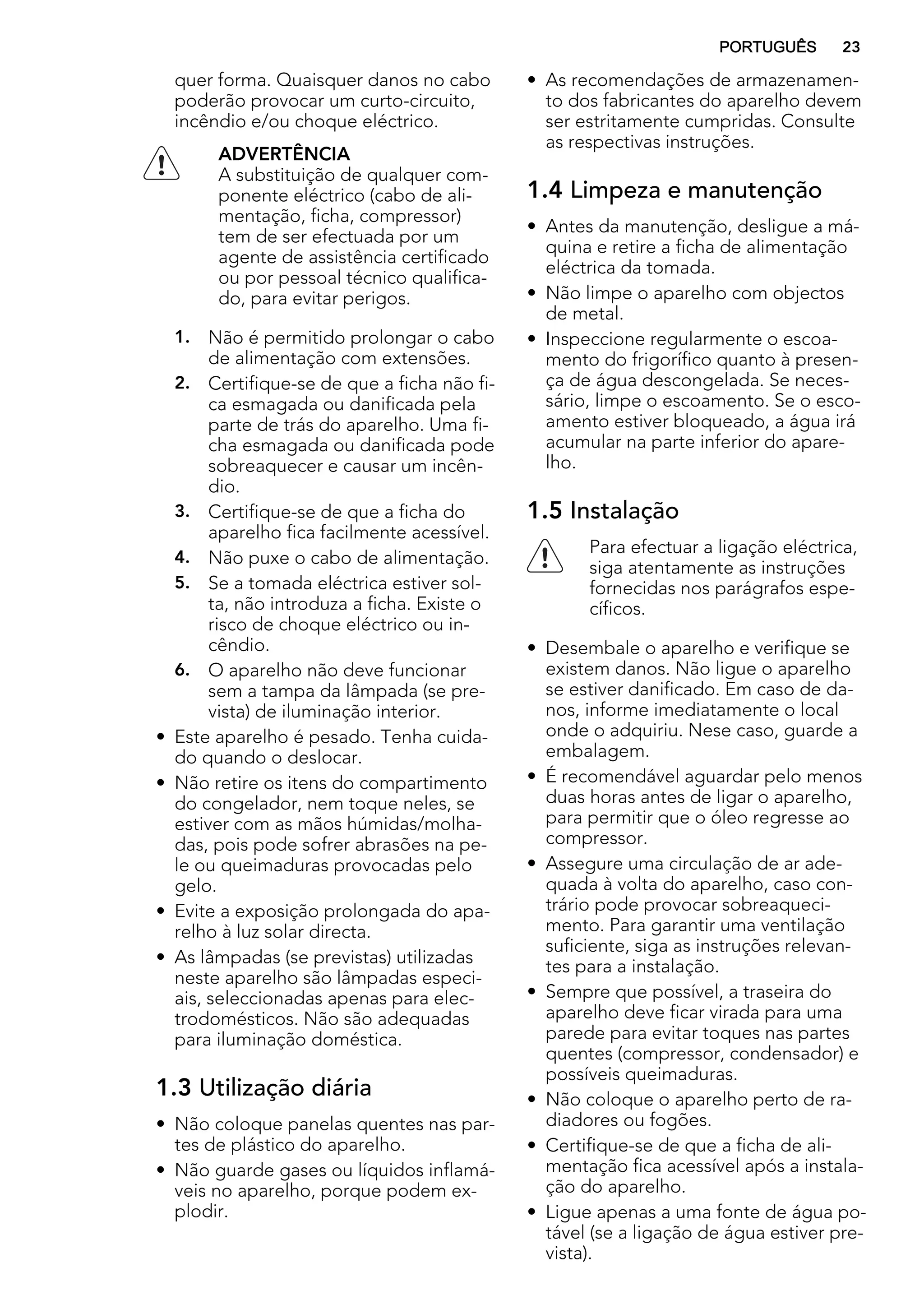 quer forma. Quaisquer danos no cabo
poderão provocar um curto-circuito,
incêndio e/ou choque eléctrico.
ADVERTÊNCIA
A substituição de qualquer com-
ponente eléctrico (cabo de ali-
mentação, ficha, compressor)
tem de ser efectuada por um
agente de assistência certificado
ou por pessoal técnico qualifica-
do, para evitar perigos.
1. Não é permitido prolongar o cabo
de alimentação com extensões.
2. Certifique-se de que a ficha não fi-
ca esmagada ou danificada pela
parte de trás do aparelho. Uma fi-
cha esmagada ou danificada pode
sobreaquecer e causar um incên-
dio.
3. Certifique-se de que a ficha do
aparelho fica facilmente acessível.
4. Não puxe o cabo de alimentação.
5. Se a tomada eléctrica estiver sol-
ta, não introduza a ficha. Existe o
risco de choque eléctrico ou in-
cêndio.
6. O aparelho não deve funcionar
sem a tampa da lâmpada (se pre-
vista) de iluminação interior.
• Este aparelho é pesado. Tenha cuida-
do quando o deslocar.
• Não retire os itens do compartimento
do congelador, nem toque neles, se
estiver com as mãos húmidas/molha-
das, pois pode sofrer abrasões na pe-
le ou queimaduras provocadas pelo
gelo.
• Evite a exposição prolongada do apa-
relho à luz solar directa.
• As lâmpadas (se previstas) utilizadas
neste aparelho são lâmpadas especi-
ais, seleccionadas apenas para elec-
trodomésticos. Não são adequadas
para iluminação doméstica.
1.3 Utilização diária
• Não coloque panelas quentes nas par-
tes de plástico do aparelho.
• Não guarde gases ou líquidos inflamá-
veis no aparelho, porque podem ex-
plodir.
• As recomendações de armazenamen-
to dos fabricantes do aparelho devem
ser estritamente cumpridas. Consulte
as respectivas instruções.
1.4 Limpeza e manutenção
• Antes da manutenção, desligue a má-
quina e retire a ficha de alimentação
eléctrica da tomada.
• Não limpe o aparelho com objectos
de metal.
• Inspeccione regularmente o escoa-
mento do frigorífico quanto à presen-
ça de água descongelada. Se neces-
sário, limpe o escoamento. Se o esco-
amento estiver bloqueado, a água irá
acumular na parte inferior do apare-
lho.
1.5 Instalação
Para efectuar a ligação eléctrica,
siga atentamente as instruções
fornecidas nos parágrafos espe-
cíficos.
• Desembale o aparelho e verifique se
existem danos. Não ligue o aparelho
se estiver danificado. Em caso de da-
nos, informe imediatamente o local
onde o adquiriu. Nese caso, guarde a
embalagem.
• É recomendável aguardar pelo menos
duas horas antes de ligar o aparelho,
para permitir que o óleo regresse ao
compressor.
• Assegure uma circulação de ar ade-
quada à volta do aparelho, caso con-
trário pode provocar sobreaqueci-
mento. Para garantir uma ventilação
suficiente, siga as instruções relevan-
tes para a instalação.
• Sempre que possível, a traseira do
aparelho deve ficar virada para uma
parede para evitar toques nas partes
quentes (compressor, condensador) e
possíveis queimaduras.
• Não coloque o aparelho perto de ra-
diadores ou fogões.
• Certifique-se de que a ficha de ali-
mentação fica acessível após a instala-
ção do aparelho.
• Ligue apenas a uma fonte de água po-
tável (se a ligação de água estiver pre-
vista).
PORTUGUÊS 23
 