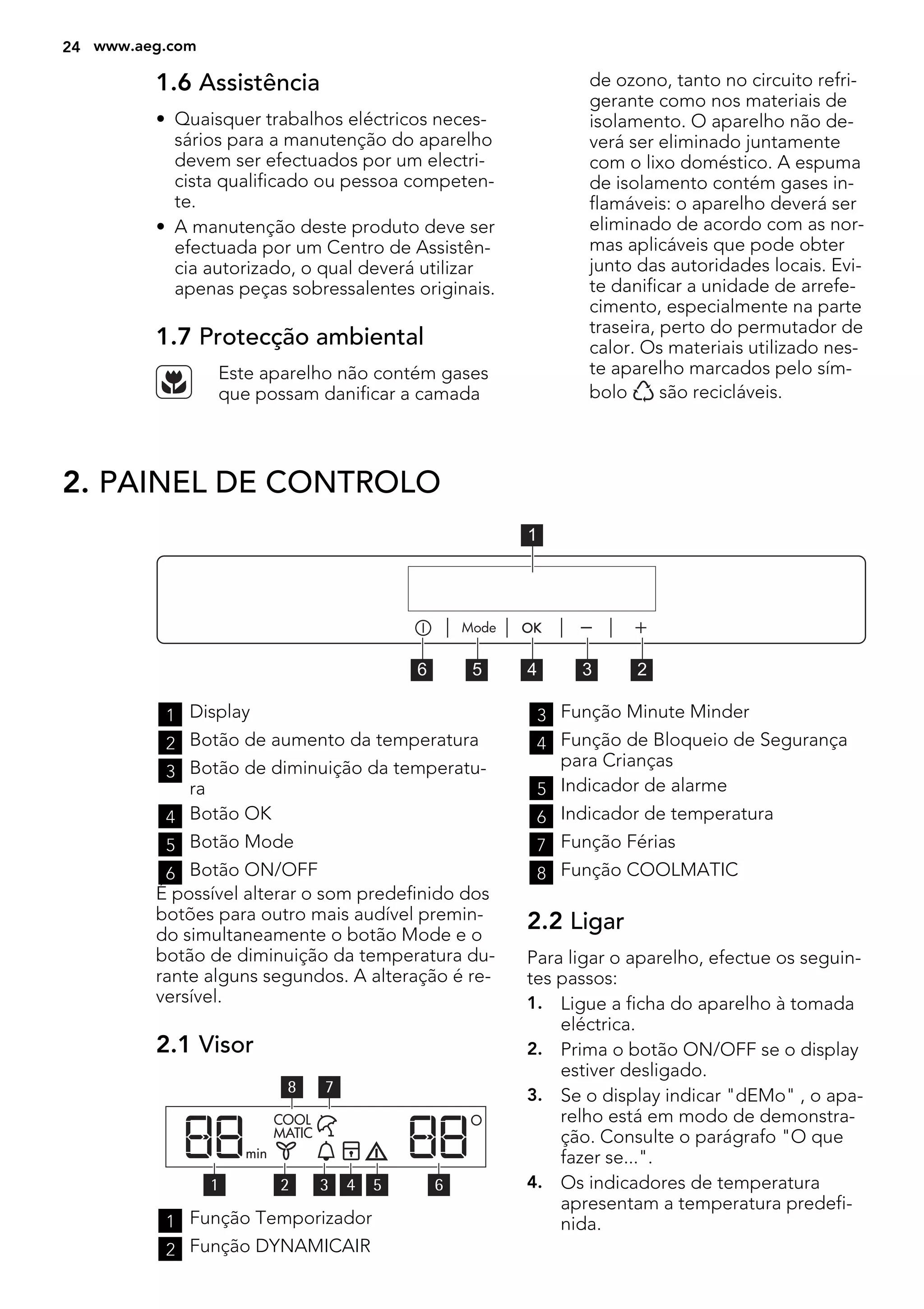 1.6 Assistência
• Quaisquer trabalhos eléctricos neces-
sários para a manutenção do aparelho
devem ser efectuados por um electri-
cista qualificado ou pessoa competen-
te.
• A manutenção deste produto deve ser
efectuada por um Centro de Assistên-
cia autorizado, o qual deverá utilizar
apenas peças sobressalentes originais.
1.7 Protecção ambiental
Este aparelho não contém gases
que possam danificar a camada
de ozono, tanto no circuito refri-
gerante como nos materiais de
isolamento. O aparelho não de-
verá ser eliminado juntamente
com o lixo doméstico. A espuma
de isolamento contém gases in-
flamáveis: o aparelho deverá ser
eliminado de acordo com as nor-
mas aplicáveis que pode obter
junto das autoridades locais. Evi-
te danificar a unidade de arrefe-
cimento, especialmente na parte
traseira, perto do permutador de
calor. Os materiais utilizado nes-
te aparelho marcados pelo sím-
bolo são recicláveis.
2. PAINEL DE CONTROLO
56 4 3 2
1
1 Display
2 Botão de aumento da temperatura
3 Botão de diminuição da temperatu-
ra
4 Botão OK
5 Botão Mode
6 Botão ON/OFF
É possível alterar o som predefinido dos
botões para outro mais audível premin-
do simultaneamente o botão Mode e o
botão de diminuição da temperatura du-
rante alguns segundos. A alteração é re-
versível.
2.1 Visor
78
5 64321
1 Função Temporizador
2 Função DYNAMICAIR
3 Função Minute Minder
4 Função de Bloqueio de Segurança
para Crianças
5 Indicador de alarme
6 Indicador de temperatura
7 Função Férias
8 Função COOLMATIC
2.2 Ligar
Para ligar o aparelho, efectue os seguin-
tes passos:
1. Ligue a ficha do aparelho à tomada
eléctrica.
2. Prima o botão ON/OFF se o display
estiver desligado.
3. Se o display indicar "dEMo" , o apa-
relho está em modo de demonstra-
ção. Consulte o parágrafo "O que
fazer se...".
4. Os indicadores de temperatura
apresentam a temperatura predefi-
nida.
24 www.aeg.com
 