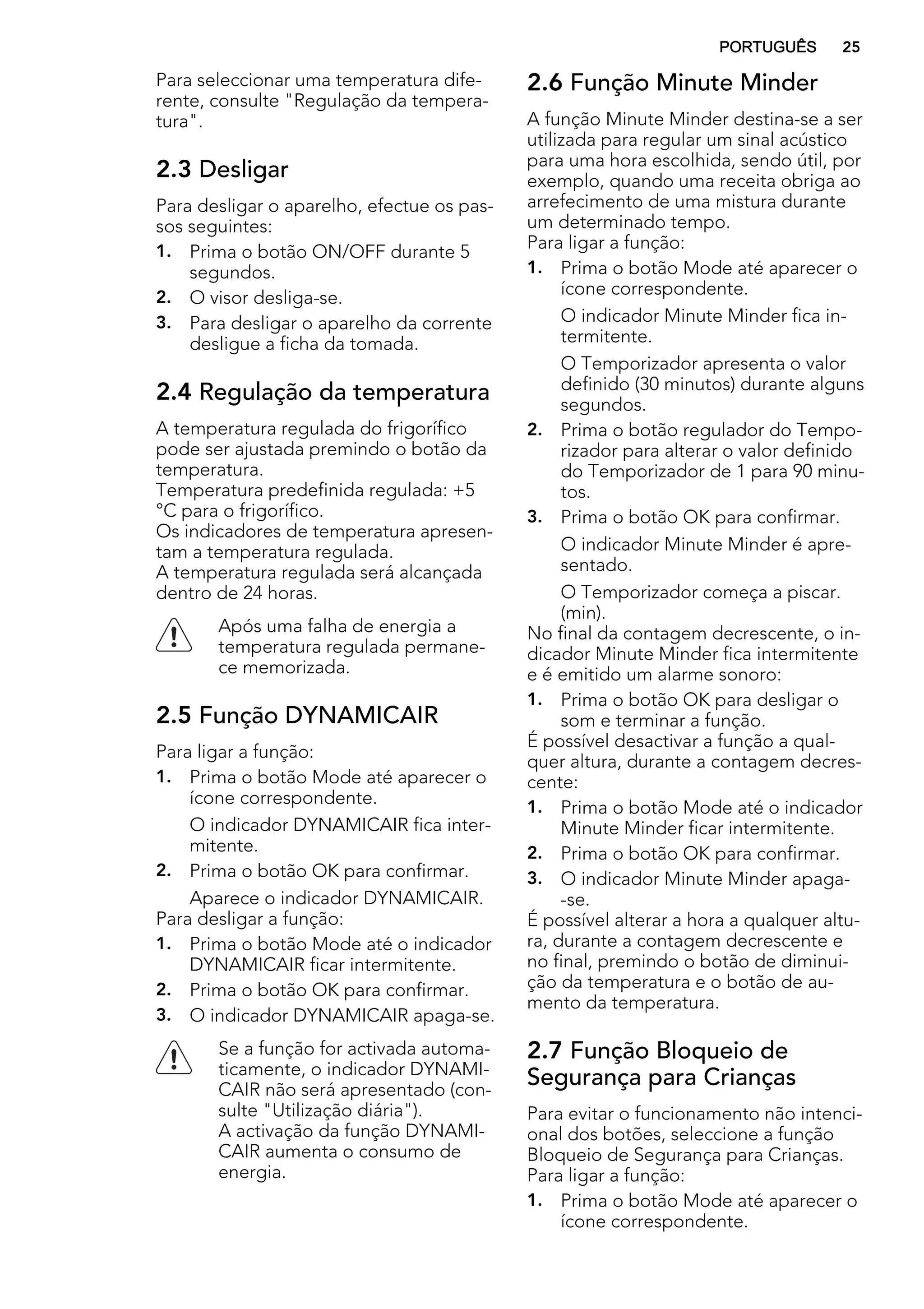 Para seleccionar uma temperatura dife-
rente, consulte "Regulação da tempera-
tura".
2.3 Desligar
Para desligar o aparelho, efectue os pas-
sos seguintes:
1. Prima o botão ON/OFF durante 5
segundos.
2. O visor desliga-se.
3. Para desligar o aparelho da corrente
desligue a ficha da tomada.
2.4 Regulação da temperatura
A temperatura regulada do frigorífico
pode ser ajustada premindo o botão da
temperatura.
Temperatura predefinida regulada: +5
°C para o frigorífico.
Os indicadores de temperatura apresen-
tam a temperatura regulada.
A temperatura regulada será alcançada
dentro de 24 horas.
Após uma falha de energia a
temperatura regulada permane-
ce memorizada.
2.5 Função DYNAMICAIR
Para ligar a função:
1. Prima o botão Mode até aparecer o
ícone correspondente.
O indicador DYNAMICAIR fica inter-
mitente.
2. Prima o botão OK para confirmar.
Aparece o indicador DYNAMICAIR.
Para desligar a função:
1. Prima o botão Mode até o indicador
DYNAMICAIR ficar intermitente.
2. Prima o botão OK para confirmar.
3. O indicador DYNAMICAIR apaga-se.
Se a função for activada automa-
ticamente, o indicador DYNAMI-
CAIR não será apresentado (con-
sulte "Utilização diária").
A activação da função DYNAMI-
CAIR aumenta o consumo de
energia.
2.6 Função Minute Minder
A função Minute Minder destina-se a ser
utilizada para regular um sinal acústico
para uma hora escolhida, sendo útil, por
exemplo, quando uma receita obriga ao
arrefecimento de uma mistura durante
um determinado tempo.
Para ligar a função:
1. Prima o botão Mode até aparecer o
ícone correspondente.
O indicador Minute Minder fica in-
termitente.
O Temporizador apresenta o valor
definido (30 minutos) durante alguns
segundos.
2. Prima o botão regulador do Tempo-
rizador para alterar o valor definido
do Temporizador de 1 para 90 minu-
tos.
3. Prima o botão OK para confirmar.
O indicador Minute Minder é apre-
sentado.
O Temporizador começa a piscar.
(min).
No final da contagem decrescente, o in-
dicador Minute Minder fica intermitente
e é emitido um alarme sonoro:
1. Prima o botão OK para desligar o
som e terminar a função.
É possível desactivar a função a qual-
quer altura, durante a contagem decres-
cente:
1. Prima o botão Mode até o indicador
Minute Minder ficar intermitente.
2. Prima o botão OK para confirmar.
3. O indicador Minute Minder apaga-
-se.
É possível alterar a hora a qualquer altu-
ra, durante a contagem decrescente e
no final, premindo o botão de diminui-
ção da temperatura e o botão de au-
mento da temperatura.
2.7 Função Bloqueio de
Segurança para Crianças
Para evitar o funcionamento não intenci-
onal dos botões, seleccione a função
Bloqueio de Segurança para Crianças.
Para ligar a função:
1. Prima o botão Mode até aparecer o
ícone correspondente.
PORTUGUÊS 25
 