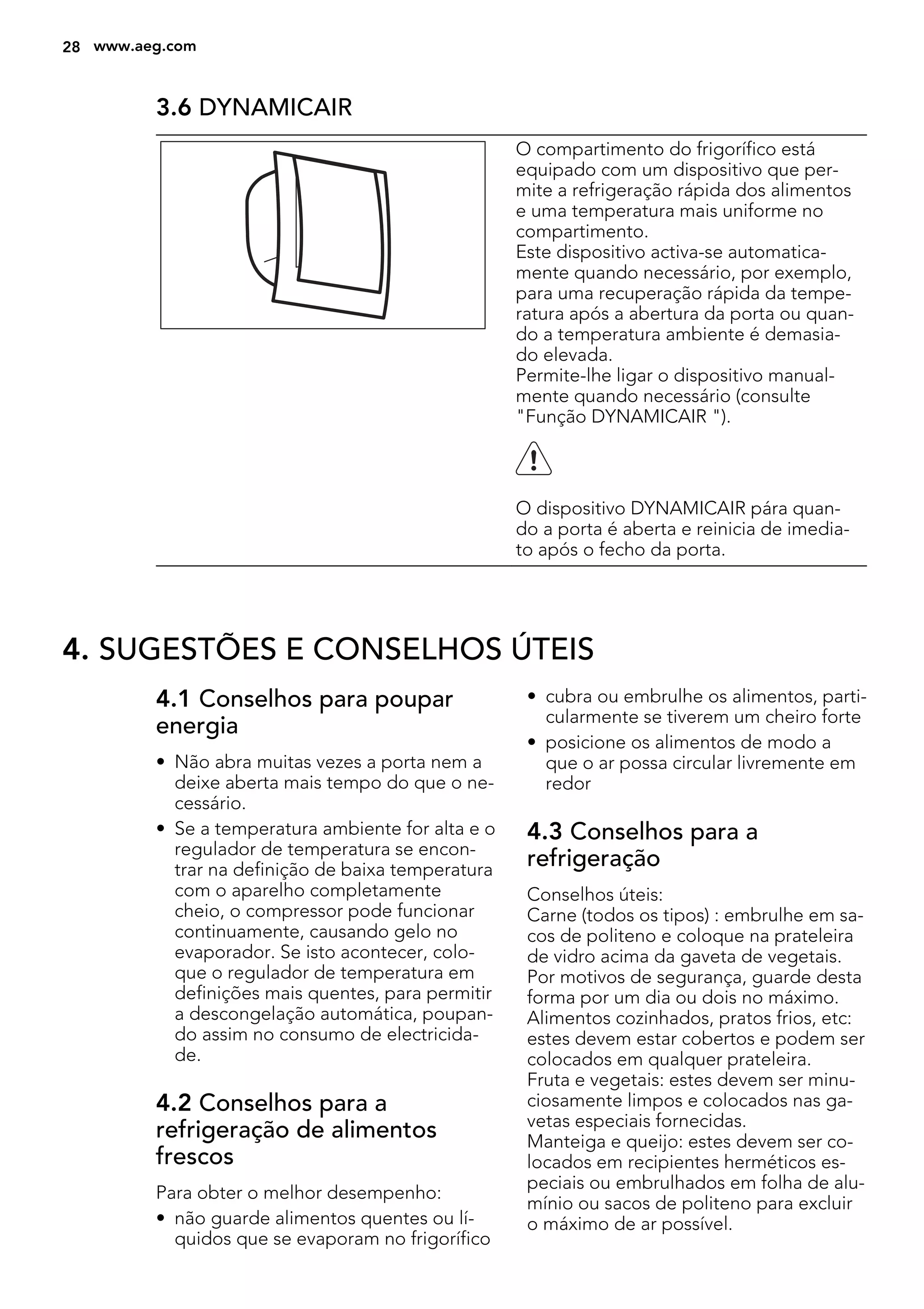 3.6 DYNAMICAIR
O compartimento do frigorífico está
equipado com um dispositivo que per-
mite a refrigeração rápida dos alimentos
e uma temperatura mais uniforme no
compartimento.
Este dispositivo activa-se automatica-
mente quando necessário, por exemplo,
para uma recuperação rápida da tempe-
ratura após a abertura da porta ou quan-
do a temperatura ambiente é demasia-
do elevada.
Permite-lhe ligar o dispositivo manual-
mente quando necessário (consulte
"Função DYNAMICAIR ").
O dispositivo DYNAMICAIR pára quan-
do a porta é aberta e reinicia de imedia-
to após o fecho da porta.
4. SUGESTÕES E CONSELHOS ÚTEIS
4.1 Conselhos para poupar
energia
• Não abra muitas vezes a porta nem a
deixe aberta mais tempo do que o ne-
cessário.
• Se a temperatura ambiente for alta e o
regulador de temperatura se encon-
trar na definição de baixa temperatura
com o aparelho completamente
cheio, o compressor pode funcionar
continuamente, causando gelo no
evaporador. Se isto acontecer, colo-
que o regulador de temperatura em
definições mais quentes, para permitir
a descongelação automática, poupan-
do assim no consumo de electricida-
de.
4.2 Conselhos para a
refrigeração de alimentos
frescos
Para obter o melhor desempenho:
• não guarde alimentos quentes ou lí-
quidos que se evaporam no frigorífico
• cubra ou embrulhe os alimentos, parti-
cularmente se tiverem um cheiro forte
• posicione os alimentos de modo a
que o ar possa circular livremente em
redor
4.3 Conselhos para a
refrigeração
Conselhos úteis:
Carne (todos os tipos) : embrulhe em sa-
cos de politeno e coloque na prateleira
de vidro acima da gaveta de vegetais.
Por motivos de segurança, guarde desta
forma por um dia ou dois no máximo.
Alimentos cozinhados, pratos frios, etc:
estes devem estar cobertos e podem ser
colocados em qualquer prateleira.
Fruta e vegetais: estes devem ser minu-
ciosamente limpos e colocados nas ga-
vetas especiais fornecidas.
Manteiga e queijo: estes devem ser co-
locados em recipientes herméticos es-
peciais ou embrulhados em folha de alu-
mínio ou sacos de politeno para excluir
o máximo de ar possível.
28 www.aeg.com
 