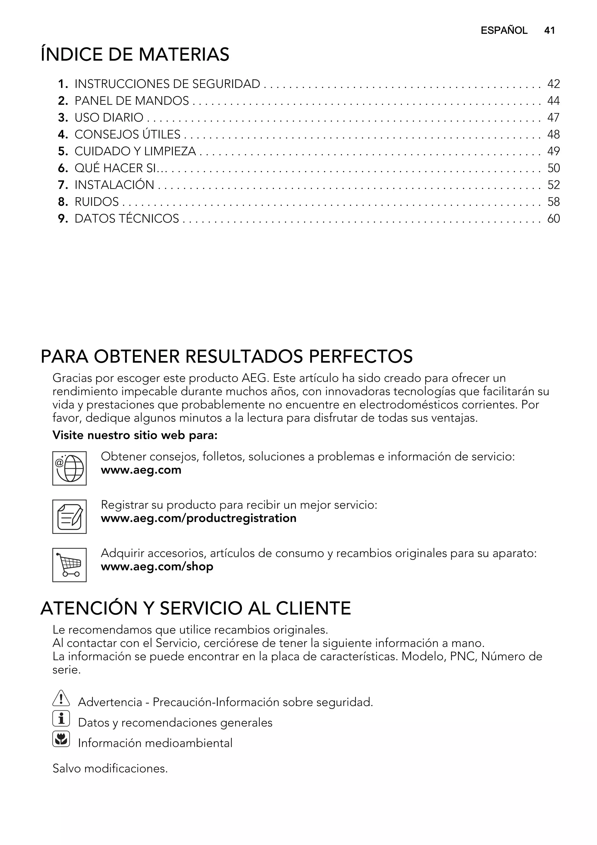 ÍNDICE DE MATERIAS
1. INSTRUCCIONES DE SEGURIDAD . . . . . . . . . . . . . . . . . . . . . . . . . . . . . . . . . . . . . . . . . . . . 42
2. PANEL DE MANDOS . . . . . . . . . . . . . . . . . . . . . . . . . . . . . . . . . . . . . . . . . . . . . . . . . . . . . . . . 44
3. USO DIARIO . . . . . . . . . . . . . . . . . . . . . . . . . . . . . . . . . . . . . . . . . . . . . . . . . . . . . . . . . . . . . . . 47
4. CONSEJOS ÚTILES . . . . . . . . . . . . . . . . . . . . . . . . . . . . . . . . . . . . . . . . . . . . . . . . . . . . . . . . . 48
5. CUIDADO Y LIMPIEZA . . . . . . . . . . . . . . . . . . . . . . . . . . . . . . . . . . . . . . . . . . . . . . . . . . . . . . 49
6. QUÉ HACER SI… . . . . . . . . . . . . . . . . . . . . . . . . . . . . . . . . . . . . . . . . . . . . . . . . . . . . . . . . . . . 50
7. INSTALACIÓN . . . . . . . . . . . . . . . . . . . . . . . . . . . . . . . . . . . . . . . . . . . . . . . . . . . . . . . . . . . . . 52
8. RUIDOS . . . . . . . . . . . . . . . . . . . . . . . . . . . . . . . . . . . . . . . . . . . . . . . . . . . . . . . . . . . . . . . . . . . 58
9. DATOS TÉCNICOS . . . . . . . . . . . . . . . . . . . . . . . . . . . . . . . . . . . . . . . . . . . . . . . . . . . . . . . . . 60
PARA OBTENER RESULTADOS PERFECTOS
Gracias por escoger este producto AEG. Este artículo ha sido creado para ofrecer un
rendimiento impecable durante muchos años, con innovadoras tecnologías que facilitarán su
vida y prestaciones que probablemente no encuentre en electrodomésticos corrientes. Por
favor, dedique algunos minutos a la lectura para disfrutar de todas sus ventajas.
Visite nuestro sitio web para:
Obtener consejos, folletos, soluciones a problemas e información de servicio:
www.aeg.com
Registrar su producto para recibir un mejor servicio:
www.aeg.com/productregistration
Adquirir accesorios, artículos de consumo y recambios originales para su aparato:
www.aeg.com/shop
ATENCIÓN Y SERVICIO AL CLIENTE
Le recomendamos que utilice recambios originales.
Al contactar con el Servicio, cerciórese de tener la siguiente información a mano.
La información se puede encontrar en la placa de características. Modelo, PNC, Número de
serie.
Advertencia - Precaución-Información sobre seguridad.
Datos y recomendaciones generales
Información medioambiental
Salvo modificaciones.
ESPAÑOL 41
 