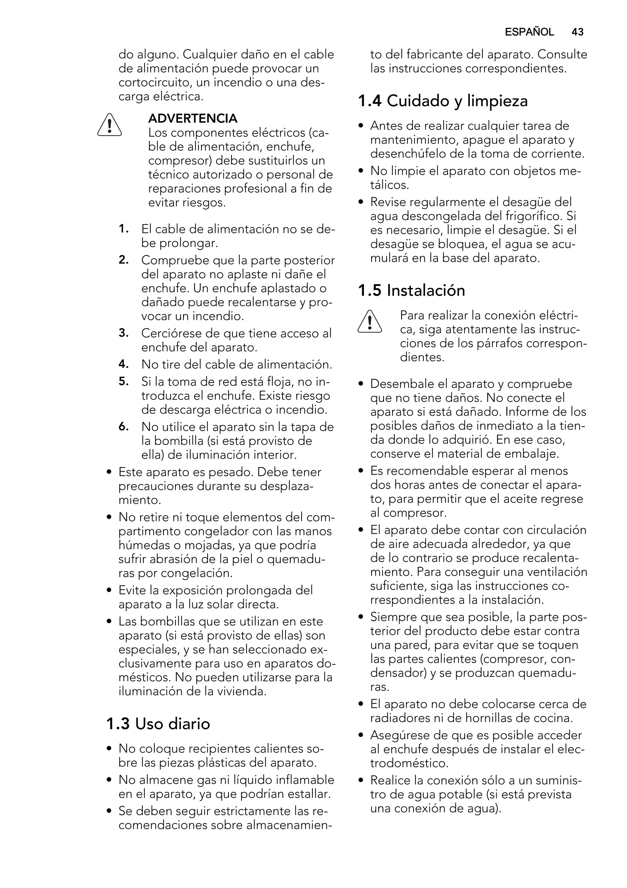 do alguno. Cualquier daño en el cable
de alimentación puede provocar un
cortocircuito, un incendio o una des-
carga eléctrica.
ADVERTENCIA
Los componentes eléctricos (ca-
ble de alimentación, enchufe,
compresor) debe sustituirlos un
técnico autorizado o personal de
reparaciones profesional a fin de
evitar riesgos.
1. El cable de alimentación no se de-
be prolongar.
2. Compruebe que la parte posterior
del aparato no aplaste ni dañe el
enchufe. Un enchufe aplastado o
dañado puede recalentarse y pro-
vocar un incendio.
3. Cerciórese de que tiene acceso al
enchufe del aparato.
4. No tire del cable de alimentación.
5. Si la toma de red está floja, no in-
troduzca el enchufe. Existe riesgo
de descarga eléctrica o incendio.
6. No utilice el aparato sin la tapa de
la bombilla (si está provisto de
ella) de iluminación interior.
• Este aparato es pesado. Debe tener
precauciones durante su desplaza-
miento.
• No retire ni toque elementos del com-
partimento congelador con las manos
húmedas o mojadas, ya que podría
sufrir abrasión de la piel o quemadu-
ras por congelación.
• Evite la exposición prolongada del
aparato a la luz solar directa.
• Las bombillas que se utilizan en este
aparato (si está provisto de ellas) son
especiales, y se han seleccionado ex-
clusivamente para uso en aparatos do-
mésticos. No pueden utilizarse para la
iluminación de la vivienda.
1.3 Uso diario
• No coloque recipientes calientes so-
bre las piezas plásticas del aparato.
• No almacene gas ni líquido inflamable
en el aparato, ya que podrían estallar.
• Se deben seguir estrictamente las re-
comendaciones sobre almacenamien-
to del fabricante del aparato. Consulte
las instrucciones correspondientes.
1.4 Cuidado y limpieza
• Antes de realizar cualquier tarea de
mantenimiento, apague el aparato y
desenchúfelo de la toma de corriente.
• No limpie el aparato con objetos me-
tálicos.
• Revise regularmente el desagüe del
agua descongelada del frigorífico. Si
es necesario, limpie el desagüe. Si el
desagüe se bloquea, el agua se acu-
mulará en la base del aparato.
1.5 Instalación
Para realizar la conexión eléctri-
ca, siga atentamente las instruc-
ciones de los párrafos correspon-
dientes.
• Desembale el aparato y compruebe
que no tiene daños. No conecte el
aparato si está dañado. Informe de los
posibles daños de inmediato a la tien-
da donde lo adquirió. En ese caso,
conserve el material de embalaje.
• Es recomendable esperar al menos
dos horas antes de conectar el apara-
to, para permitir que el aceite regrese
al compresor.
• El aparato debe contar con circulación
de aire adecuada alrededor, ya que
de lo contrario se produce recalenta-
miento. Para conseguir una ventilación
suficiente, siga las instrucciones co-
rrespondientes a la instalación.
• Siempre que sea posible, la parte pos-
terior del producto debe estar contra
una pared, para evitar que se toquen
las partes calientes (compresor, con-
densador) y se produzcan quemadu-
ras.
• El aparato no debe colocarse cerca de
radiadores ni de hornillas de cocina.
• Asegúrese de que es posible acceder
al enchufe después de instalar el elec-
trodoméstico.
• Realice la conexión sólo a un suminis-
tro de agua potable (si está prevista
una conexión de agua).
ESPAÑOL 43
 