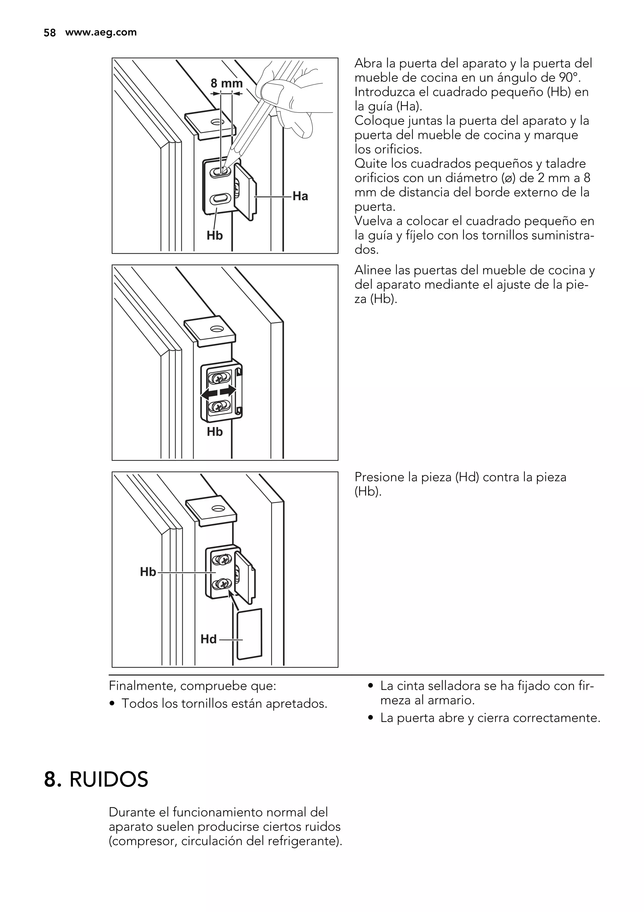 Ha
Hb
8 mm
Abra la puerta del aparato y la puerta del
mueble de cocina en un ángulo de 90°.
Introduzca el cuadrado pequeño (Hb) en
la guía (Ha).
Coloque juntas la puerta del aparato y la
puerta del mueble de cocina y marque
los orificios.
Quite los cuadrados pequeños y taladre
orificios con un diámetro (ø) de 2 mm a 8
mm de distancia del borde externo de la
puerta.
Vuelva a colocar el cuadrado pequeño en
la guía y fíjelo con los tornillos suministra-
dos.
Hb
Alinee las puertas del mueble de cocina y
del aparato mediante el ajuste de la pie-
za (Hb).
Hb
Hd
Presione la pieza (Hd) contra la pieza
(Hb).
Finalmente, compruebe que:
• Todos los tornillos están apretados.
• La cinta selladora se ha fijado con fir-
meza al armario.
• La puerta abre y cierra correctamente.
8. RUIDOS
Durante el funcionamiento normal del
aparato suelen producirse ciertos ruidos
(compresor, circulación del refrigerante).
58 www.aeg.com
 