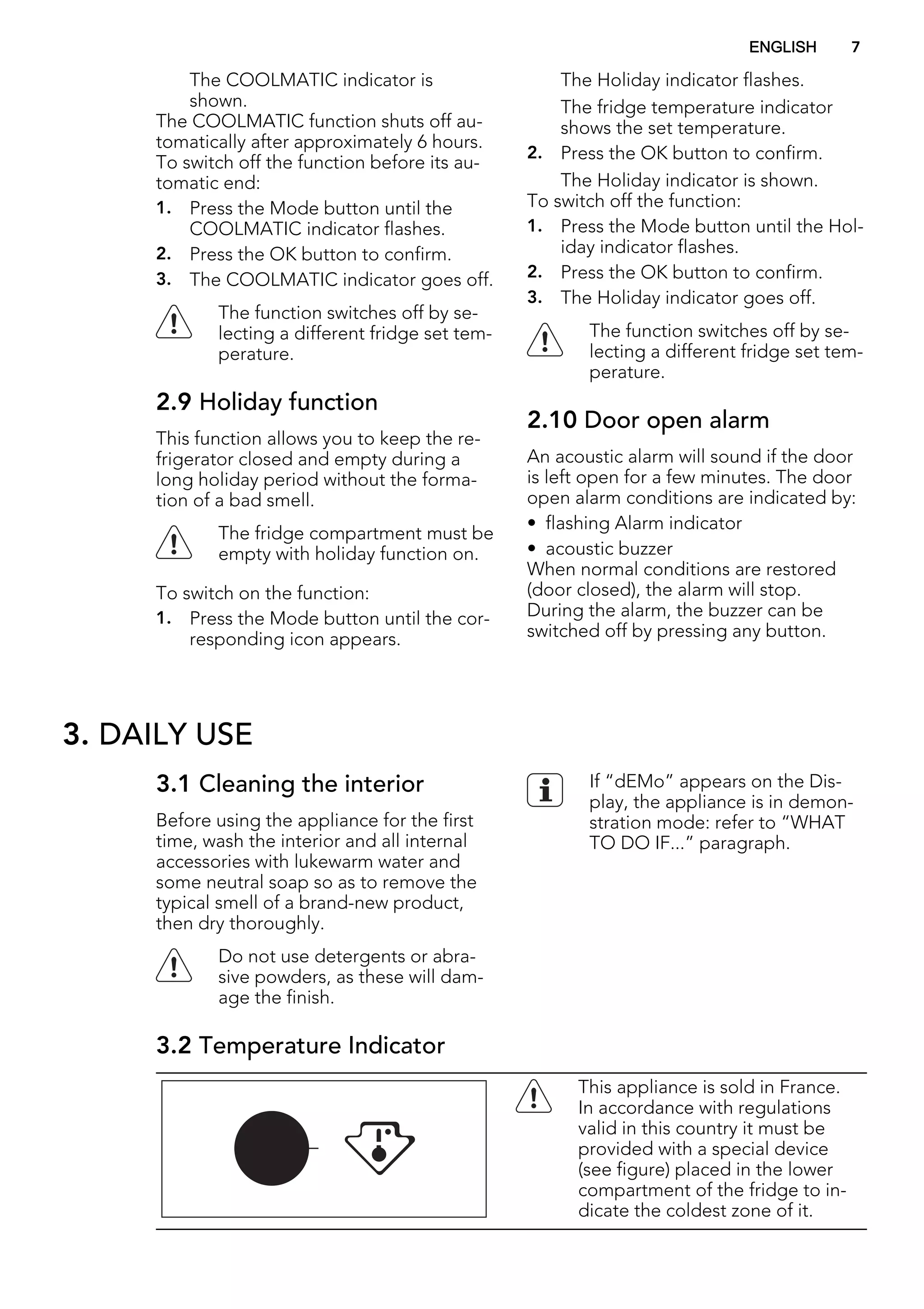 The COOLMATIC indicator is
shown.
The COOLMATIC function shuts off au-
tomatically after approximately 6 hours.
To switch off the function before its au-
tomatic end:
1. Press the Mode button until the
COOLMATIC indicator flashes.
2. Press the OK button to confirm.
3. The COOLMATIC indicator goes off.
The function switches off by se-
lecting a different fridge set tem-
perature.
2.9 Holiday function
This function allows you to keep the re-
frigerator closed and empty during a
long holiday period without the forma-
tion of a bad smell.
The fridge compartment must be
empty with holiday function on.
To switch on the function:
1. Press the Mode button until the cor-
responding icon appears.
The Holiday indicator flashes.
The fridge temperature indicator
shows the set temperature.
2. Press the OK button to confirm.
The Holiday indicator is shown.
To switch off the function:
1. Press the Mode button until the Hol-
iday indicator flashes.
2. Press the OK button to confirm.
3. The Holiday indicator goes off.
The function switches off by se-
lecting a different fridge set tem-
perature.
2.10 Door open alarm
An acoustic alarm will sound if the door
is left open for a few minutes. The door
open alarm conditions are indicated by:
• flashing Alarm indicator
• acoustic buzzer
When normal conditions are restored
(door closed), the alarm will stop.
During the alarm, the buzzer can be
switched off by pressing any button.
3. DAILY USE
3.1 Cleaning the interior
Before using the appliance for the first
time, wash the interior and all internal
accessories with lukewarm water and
some neutral soap so as to remove the
typical smell of a brand-new product,
then dry thoroughly.
Do not use detergents or abra-
sive powders, as these will dam-
age the finish.
If “dEMo” appears on the Dis-
play, the appliance is in demon-
stration mode: refer to “WHAT
TO DO IF...” paragraph.
3.2 Temperature Indicator
This appliance is sold in France.
In accordance with regulations
valid in this country it must be
provided with a special device
(see figure) placed in the lower
compartment of the fridge to in-
dicate the coldest zone of it.
ENGLISH 7
 