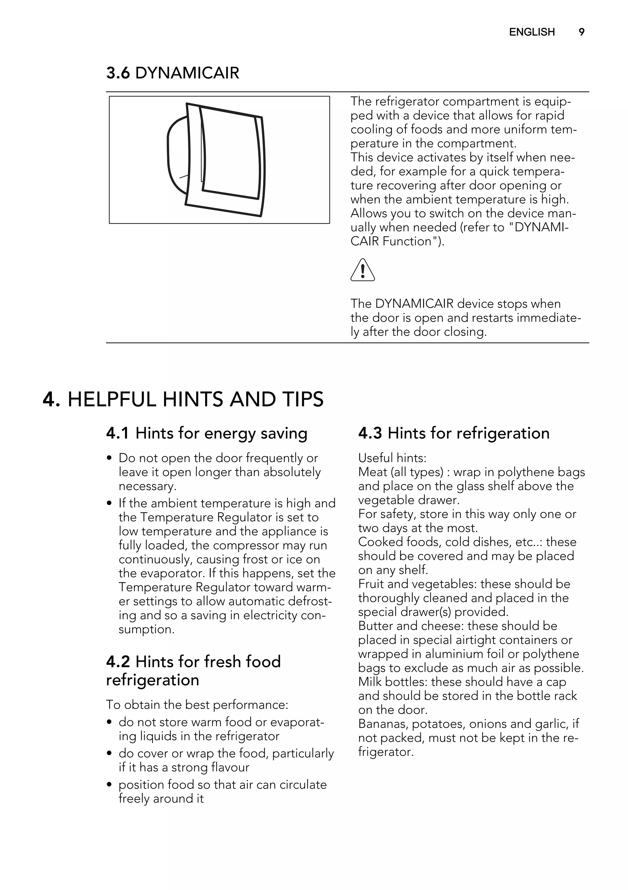 3.6 DYNAMICAIR
The refrigerator compartment is equip-
ped with a device that allows for rapid
cooling of foods and more uniform tem-
perature in the compartment.
This device activates by itself when nee-
ded, for example for a quick tempera-
ture recovering after door opening or
when the ambient temperature is high.
Allows you to switch on the device man-
ually when needed (refer to "DYNAMI-
CAIR Function").
The DYNAMICAIR device stops when
the door is open and restarts immediate-
ly after the door closing.
4. HELPFUL HINTS AND TIPS
4.1 Hints for energy saving
• Do not open the door frequently or
leave it open longer than absolutely
necessary.
• If the ambient temperature is high and
the Temperature Regulator is set to
low temperature and the appliance is
fully loaded, the compressor may run
continuously, causing frost or ice on
the evaporator. If this happens, set the
Temperature Regulator toward warm-
er settings to allow automatic defrost-
ing and so a saving in electricity con-
sumption.
4.2 Hints for fresh food
refrigeration
To obtain the best performance:
• do not store warm food or evaporat-
ing liquids in the refrigerator
• do cover or wrap the food, particularly
if it has a strong flavour
• position food so that air can circulate
freely around it
4.3 Hints for refrigeration
Useful hints:
Meat (all types) : wrap in polythene bags
and place on the glass shelf above the
vegetable drawer.
For safety, store in this way only one or
two days at the most.
Cooked foods, cold dishes, etc..: these
should be covered and may be placed
on any shelf.
Fruit and vegetables: these should be
thoroughly cleaned and placed in the
special drawer(s) provided.
Butter and cheese: these should be
placed in special airtight containers or
wrapped in aluminium foil or polythene
bags to exclude as much air as possible.
Milk bottles: these should have a cap
and should be stored in the bottle rack
on the door.
Bananas, potatoes, onions and garlic, if
not packed, must not be kept in the re-
frigerator.
ENGLISH 9
 