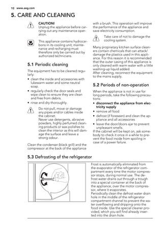 5. CARE AND CLEANING
CAUTION!
Unplug the appliance before car-
rying out any maintenance oper-
ation.
This appliance contains hydrocar-
bons in its cooling unit; mainte-
nance and recharging must
therefore only be carried out by
authorized technicians.
5.1 Periodic cleaning
The equipment has to be cleaned regu-
larly:
• clean the inside and accessories with
lukewarm water and some neutral
soap.
• regularly check the door seals and
wipe clean to ensure they are clean
and free from debris.
• rinse and dry thoroughly.
Do not pull, move or damage
any pipes and/or cables inside
the cabinet.
Never use detergents, abrasive
powders, highly perfumed clean-
ing products or wax polishes to
clean the interior as this will dam-
age the surface and leave a
strong odour.
Clean the condenser (black grill) and the
compressor at the back of the appliance
with a brush. This operation will improve
the performance of the appliance and
save electricity consumption.
Take care of not to damage the
cooling system.
Many proprietary kitchen surface clean-
ers contain chemicals that can attack/
damage the plastics used in this appli-
ance. For this reason it is recommended
that the outer casing of this appliance is
only cleaned with warm water with a little
washing-up liquid added.
After cleaning, reconnect the equipment
to the mains supply.
5.2 Periods of non-operation
When the appliance is not in use for
long periods, take the following precau-
tions:
• disconnect the appliance from elec-
tricity supply
• remove all food
• defrost (if foreseen) and clean the ap-
pliance and all accessories
• leave the door/doors ajar to prevent
unpleasant smells.
If the cabinet will be kept on, ask some-
body to check it once in a while to pre-
vent the food inside from spoiling in
case of a power failure.
5.3 Defrosting of the refrigerator
Frost is automatically eliminated from
the evaporator of the refrigerator com-
partment every time the motor compres-
sor stops, during normal use. The de-
frost water drains out through a trough
into a special container at the back of
the appliance, over the motor compres-
sor, where it evaporates.
Periodically clean the defrost water drain
hole in the middle of the refrigerator
compartment channel to prevent the wa-
ter overflowing and dripping onto the
food inside. Use the special cleaner pro-
vided, which you will find already inser-
ted into the drain hole.
10 www.aeg.com
 