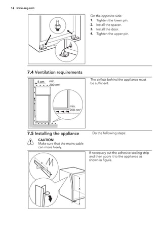 On the opposite side:
1. Tighten the lower pin.
2. Install the spacer.
3. Install the door.
4. Tighten the upper pin.
7.4 Ventilation requirements
5 cm min.
200 cm2
min.
200 cm2
The airflow behind the appliance must
be sufficient.
7.5 Installing the appliance
CAUTION!
Make sure that the mains cable
can move freely.
Do the following steps:
x
x
If necessary cut the adhesive sealing strip
and then apply it to the appliance as
shown in figure.
14 www.aeg.com
 