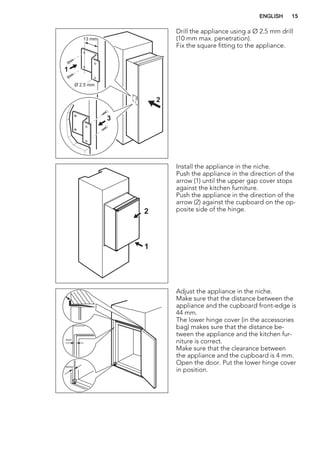 Ø 2.5 mm
13 mm
1
3
2
Drill the appliance using a Ø 2.5 mm drill
(10 mm max. penetration).
Fix the square fitting to the appliance.
1
2
Install the appliance in the niche.
Push the appliance in the direction of the
arrow (1) until the upper gap cover stops
against the kitchen furniture.
Push the appliance in the direction of the
arrow (2) against the cupboard on the op-
posite side of the hinge.
44mm
4mm
Adjust the appliance in the niche.
Make sure that the distance between the
appliance and the cupboard front-edge is
44 mm.
The lower hinge cover (in the accessories
bag) makes sure that the distance be-
tween the appliance and the kitchen fur-
niture is correct.
Make sure that the clearance between
the appliance and the cupboard is 4 mm.
Open the door. Put the lower hinge cover
in position.
ENGLISH 15
 