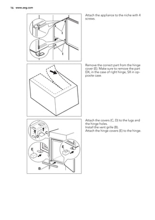 I
I
Attach the appliance to the niche with 4
screws.
Remove the correct part from the hinge
cover (E). Make sure to remove the part
DX, in the case of right hinge, SX in op-
posite case.
E
E
B
D
C
Attach the covers (C, D) to the lugs and
the hinge holes.
Install the vent grille (B).
Attach the hinge covers (E) to the hinge.
16 www.aeg.com
 