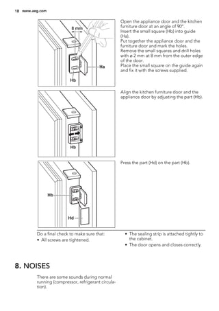 Ha
Hb
8 mm
Open the appliance door and the kitchen
furniture door at an angle of 90°.
Insert the small square (Hb) into guide
(Ha).
Put together the appliance door and the
furniture door and mark the holes.
Remove the small squares and drill holes
with ø 2 mm at 8 mm from the outer edge
of the door.
Place the small square on the guide again
and fix it with the screws supplied.
Hb
Align the kitchen furniture door and the
appliance door by adjusting the part (Hb).
Hb
Hd
Press the part (Hd) on the part (Hb).
Do a final check to make sure that:
• All screws are tightened.
• The sealing strip is attached tightly to
the cabinet.
• The door opens and closes correctly.
8. NOISES
There are some sounds during normal
running (compressor, refrigerant circula-
tion).
18 www.aeg.com
 