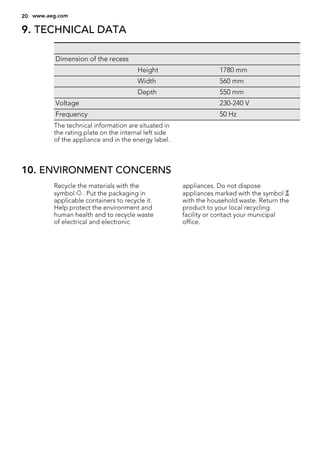 9. TECHNICAL DATA
Dimension of the recess
Height 1780 mm
Width 560 mm
Depth 550 mm
Voltage 230-240 V
Frequency 50 Hz
The technical information are situated in
the rating plate on the internal left side
of the appliance and in the energy label.
10. ENVIRONMENT CONCERNS
Recycle the materials with the
symbol . Put the packaging in
applicable containers to recycle it.
Help protect the environment and
human health and to recycle waste
of electrical and electronic
appliances. Do not dispose
appliances marked with the symbol
with the household waste. Return the
product to your local recycling
facility or contact your municipal
office.
20 www.aeg.com
 