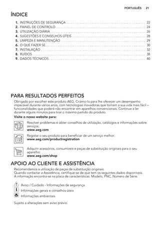 ÍNDICE
1. INSTRUÇÕES DE SEGURANÇA . . . . . . . . . . . . . . . . . . . . . . . . . . . . . . . . . . . . . . . . . . . . . . . 22
2. PAINEL DE CONTROLO . . . . . . . . . . . . . . . . . . . . . . . . . . . . . . . . . . . . . . . . . . . . . . . . . . . . . 24
3. UTILIZAÇÃO DIÁRIA . . . . . . . . . . . . . . . . . . . . . . . . . . . . . . . . . . . . . . . . . . . . . . . . . . . . . . . . 26
4. SUGESTÕES E CONSELHOS ÚTEIS . . . . . . . . . . . . . . . . . . . . . . . . . . . . . . . . . . . . . . . . . . . 28
5. LIMPEZA E MANUTENÇÃO . . . . . . . . . . . . . . . . . . . . . . . . . . . . . . . . . . . . . . . . . . . . . . . . . . 29
6. O QUE FAZER SE… . . . . . . . . . . . . . . . . . . . . . . . . . . . . . . . . . . . . . . . . . . . . . . . . . . . . . . . . . 30
7. INSTALAÇÃO . . . . . . . . . . . . . . . . . . . . . . . . . . . . . . . . . . . . . . . . . . . . . . . . . . . . . . . . . . . . . . 32
8. RUÍDOS . . . . . . . . . . . . . . . . . . . . . . . . . . . . . . . . . . . . . . . . . . . . . . . . . . . . . . . . . . . . . . . . . . . 38
9. DADOS TÉCNICOS . . . . . . . . . . . . . . . . . . . . . . . . . . . . . . . . . . . . . . . . . . . . . . . . . . . . . . . . . 40
PARA RESULTADOS PERFEITOS
Obrigado por escolher este produto AEG. Criámo-lo para lhe oferecer um desempenho
impecável durante vários anos, com tecnologias inovadoras que tornam a sua vida mais fácil –
funcionalidades que poderá não encontrar em aparelhos convencionais. Continue a ler
durante alguns minutos para tirar o máximo partido do produto.
Visite o nosso website para:
Resolver problemas e obter conselhos de utilização, catálogos e informações sobre
serviços:
www.aeg.com
Registar o seu produto para beneficiar de um serviço melhor:
www.aeg.com/productregistration
Adquirir acessórios, consumíveis e peças de substituição originais para o seu
aparelho:
www.aeg.com/shop
APOIO AO CLIENTE E ASSISTÊNCIA
Recomendamos a utilização de peças de substituição originais.
Quando contactar a Assistência, certifique-se de que tem os seguintes dados disponíveis.
A informação encontra-se na placa de características. Modelo, PNC, Número de Série.
Aviso / Cuidado - Informações de segurança.
Informações gerais e conselhos úteis
Informações ambientais
Sujeito a alterações sem aviso prévio.
PORTUGUÊS 21
 