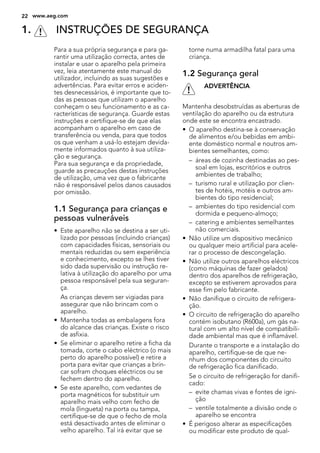 1. INSTRUÇÕES DE SEGURANÇA
Para a sua própria segurança e para ga-
rantir uma utilização correcta, antes de
instalar e usar o aparelho pela primeira
vez, leia atentamente este manual do
utilizador, incluindo as suas sugestões e
advertências. Para evitar erros e aciden-
tes desnecessários, é importante que to-
das as pessoas que utilizam o aparelho
conheçam o seu funcionamento e as ca-
racterísticas de segurança. Guarde estas
instruções e certifique-se de que elas
acompanham o aparelho em caso de
transferência ou venda, para que todos
os que venham a usá-lo estejam devida-
mente informados quanto à sua utiliza-
ção e segurança.
Para sua segurança e da propriedade,
guarde as precauções destas instruções
de utilização, uma vez que o fabricante
não é responsável pelos danos causados
por omissão.
1.1 Segurança para crianças e
pessoas vulneráveis
• Este aparelho não se destina a ser uti-
lizado por pessoas (incluindo crianças)
com capacidades físicas, sensoriais ou
mentais reduzidas ou sem experiência
e conhecimento, excepto se lhes tiver
sido dada supervisão ou instrução re-
lativa à utilização do aparelho por uma
pessoa responsável pela sua seguran-
ça.
As crianças devem ser vigiadas para
assegurar que não brincam com o
aparelho.
• Mantenha todas as embalagens fora
do alcance das crianças. Existe o risco
de asfixia.
• Se eliminar o aparelho retire a ficha da
tomada, corte o cabo eléctrico (o mais
perto do aparelho possível) e retire a
porta para evitar que crianças a brin-
car sofram choques eléctricos ou se
fechem dentro do aparelho.
• Se este aparelho, com vedantes de
porta magnéticos for substituir um
aparelho mais velho com fecho de
mola (lingueta) na porta ou tampa,
certifique-se de que o fecho de mola
está desactivado antes de eliminar o
velho aparelho. Tal irá evitar que se
torne numa armadilha fatal para uma
criança.
1.2 Segurança geral
ADVERTÊNCIA
Mantenha desobstruídas as aberturas de
ventilação do aparelho ou da estrutura
onde este se encontra encastrado.
• O aparelho destina-se à conservação
de alimentos e/ou bebidas em ambi-
ente doméstico normal e noutros am-
bientes semelhantes, como:
– áreas de cozinha destinadas ao pes-
soal em lojas, escritórios e outros
ambientes de trabalho;
– turismo rural e utilização por clien-
tes de hotéis, motéis e outros am-
bientes do tipo residencial;
– ambientes do tipo residencial com
dormida e pequeno-almoço;
– catering e ambientes semelhantes
não comerciais.
• Não utilize um dispositivo mecânico
ou qualquer meio artificial para acele-
rar o processo de descongelação.
• Não utilize outros aparelhos eléctricos
(como máquinas de fazer gelados)
dentro dos aparelhos de refrigeração,
excepto se estiverem aprovados para
esse fim pelo fabricante.
• Não danifique o circuito de refrigera-
ção.
• O circuito de refrigeração do aparelho
contém isobutano (R600a), um gás na-
tural com um alto nível de compatibili-
dade ambiental mas que é inflamável.
Durante o transporte e a instalação do
aparelho, certifique-se de que ne-
nhum dos componentes do circuito
de refrigeração fica danificado.
Se o circuito de refrigeração for danifi-
cado:
– evite chamas vivas e fontes de igni-
ção
– ventile totalmente a divisão onde o
aparelho se encontra
• É perigoso alterar as especificações
ou modificar este produto de qual-
22 www.aeg.com
 