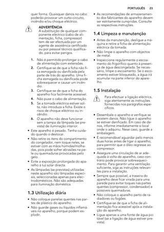 quer forma. Quaisquer danos no cabo
poderão provocar um curto-circuito,
incêndio e/ou choque eléctrico.
ADVERTÊNCIA
A substituição de qualquer com-
ponente eléctrico (cabo de ali-
mentação, ficha, compressor)
tem de ser efectuada por um
agente de assistência certificado
ou por pessoal técnico qualifica-
do, para evitar perigos.
1. Não é permitido prolongar o cabo
de alimentação com extensões.
2. Certifique-se de que a ficha não fi-
ca esmagada ou danificada pela
parte de trás do aparelho. Uma fi-
cha esmagada ou danificada pode
sobreaquecer e causar um incên-
dio.
3. Certifique-se de que a ficha do
aparelho fica facilmente acessível.
4. Não puxe o cabo de alimentação.
5. Se a tomada eléctrica estiver sol-
ta, não introduza a ficha. Existe o
risco de choque eléctrico ou in-
cêndio.
6. O aparelho não deve funcionar
sem a tampa da lâmpada (se pre-
vista) de iluminação interior.
• Este aparelho é pesado. Tenha cuida-
do quando o deslocar.
• Não retire os itens do compartimento
do congelador, nem toque neles, se
estiver com as mãos húmidas/molha-
das, pois pode sofrer abrasões na pe-
le ou queimaduras provocadas pelo
gelo.
• Evite a exposição prolongada do apa-
relho à luz solar directa.
• As lâmpadas (se previstas) utilizadas
neste aparelho são lâmpadas especi-
ais, seleccionadas apenas para elec-
trodomésticos. Não são adequadas
para iluminação doméstica.
1.3 Utilização diária
• Não coloque panelas quentes nas par-
tes de plástico do aparelho.
• Não guarde gases ou líquidos inflamá-
veis no aparelho, porque podem ex-
plodir.
• As recomendações de armazenamen-
to dos fabricantes do aparelho devem
ser estritamente cumpridas. Consulte
as respectivas instruções.
1.4 Limpeza e manutenção
• Antes da manutenção, desligue a má-
quina e retire a ficha de alimentação
eléctrica da tomada.
• Não limpe o aparelho com objectos
de metal.
• Inspeccione regularmente o escoa-
mento do frigorífico quanto à presen-
ça de água descongelada. Se neces-
sário, limpe o escoamento. Se o esco-
amento estiver bloqueado, a água irá
acumular na parte inferior do apare-
lho.
1.5 Instalação
Para efectuar a ligação eléctrica,
siga atentamente as instruções
fornecidas nos parágrafos espe-
cíficos.
• Desembale o aparelho e verifique se
existem danos. Não ligue o aparelho
se estiver danificado. Em caso de da-
nos, informe imediatamente o local
onde o adquiriu. Nese caso, guarde a
embalagem.
• É recomendável aguardar pelo menos
duas horas antes de ligar o aparelho,
para permitir que o óleo regresse ao
compressor.
• Assegure uma circulação de ar ade-
quada à volta do aparelho, caso con-
trário pode provocar sobreaqueci-
mento. Para garantir uma ventilação
suficiente, siga as instruções relevan-
tes para a instalação.
• Sempre que possível, a traseira do
aparelho deve ficar virada para uma
parede para evitar toques nas partes
quentes (compressor, condensador) e
possíveis queimaduras.
• Não coloque o aparelho perto de ra-
diadores ou fogões.
• Certifique-se de que a ficha de ali-
mentação fica acessível após a instala-
ção do aparelho.
• Ligue apenas a uma fonte de água po-
tável (se a ligação de água estiver pre-
vista).
PORTUGUÊS 23
 