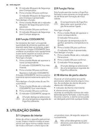 2. O indicador Bloqueio de Segurança
para Crianças pisca.
3. Prima o botão OK para confirmar.
O indicador Bloqueio de Segurança
para Crianças é apresentado.
Para desligar a função:
1. Prima o botão Mode até o indicador
Bloqueio de Segurança para Crian-
ças piscar.
2. Prima o botão OK para confirmar.
3. O indicador Bloqueio de Segurança
para Crianças apaga-se.
2.8 Função COOLMATIC
Se necessitar de inserir uma grande
quantidade de alimentos quentes, por
exemplo após fazer as compras, sugeri-
mos activar a função COOLMATIC para
arrefecer os produtos mais rapidamente
e para evitar aquecer os outros alimen-
tos que já estejam no frigorífico.
Para ligar a função:
1. Prima o botão Mode até aparecer o
ícone correspondente.
O indicador COOLMATIC fica inter-
mitente.
2. Prima o botão OK para confirmar.
Aparece o indicador COOLMATIC.
A função COOLMATIC termina automa-
ticamente aproximadamente após 6 ho-
ras.
Para desligar a função antes do seu fim
automático:
1. Prima o botão Mode até o indicador
COOLMATIC ficar intermitente.
2. Prima o botão OK para confirmar.
3. O indicador COOLMATIC apaga-se.
A função desliga-se seleccionan-
do uma temperatura regulada do
frigorífico diferente.
2.9 Função Férias
Esta função permite manter o frigorífico
fechado e vazio durante um longo perío-
do de férias sem formação de maus
odores.
O compartimento do frigorífico
deve estar vazio quando a fun-
ção férias estiver ligada.
Para ligar a função:
1. Prima o botão Mode até aparecer o
ícone correspondente.
O indicador Férias pisca.
O indicador da temperatura do fri-
gorífico apresenta a temperatura re-
gulada.
2. Prima o botão OK para confirmar.
O indicador Férias é apresentado.
Para desligar a função:
1. Prima o botão Mode até o indicador
Férias piscar.
2. Prima o botão OK para confirmar.
3. O indicador Férias apaga-se.
A função desliga-se seleccionan-
do uma temperatura regulada do
frigorífico diferente.
2.10 Alarme de porta aberta
Ouve-se um sinal acústico se a porta
permanecer aberta durante alguns minu-
tos. As condições do alarme de porta
aberta são indicadas por:
• indicador de Alarme intermitente
• alarme sonoro acústico
Quando as condições normais são resta-
belecidas (porta fechada), o alarme pára.
Durante o alarme, o alarme sonoro pode
ser desligado premindo qualquer botão.
3. UTILIZAÇÃO DIÁRIA
3.1 Limpeza do interior
Antes de utilizar o aparelho pela primei-
ra vez, limpe o interior e todos os aces-
sórios com água morna e sabão neutro
de modo a remover o cheiro típico de
um produto novo, de seguida, seque mi-
nuciosamente.
Não utilize detergentes ou pós
abrasivos, pois estes danificam o
acabamento.
26 www.aeg.com
 