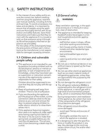 1. SAFETY INSTRUCTIONS
In the interest of your safety and to en-
sure the correct use, before installing
and first using the appliance, read this
user manual carefully, including its hints
and warnings. To avoid unnecessary mis-
takes and accidents, it is important to
ensure that all people using the appli-
ance are thoroughly familiar with its op-
eration and safety features. Save these
instructions and make sure that they re-
main with the appliance if it is moved or
sold, so that everyone using it through
its life will be properly informed on ap-
pliance use and safety.
For the safety of life and property keep
the precautions of these user's instruc-
tions as the manufacturer is not respon-
sible for damages caused by omission.
1.1 Children and vulnerable
people safety
• This appliance is not intended for use
by persons (including children) with re-
duced physical, sensory or mental ca-
pabilities, or lack of experience and
knowledge, unless they have been giv-
en supervision or instruction concern-
ing use of the appliance by a person
responsible for their safety.
Children should be supervised to en-
sure that they do not play with the ap-
pliance.
• Keep all packaging well away from
children. There is risk of suffocation.
• If you are discarding the appliance
pull the plug out of the socket, cut the
connection cable (as close to the ap-
pliance as you can) and remove the
door to prevent playing children to
suffer electric shock or to close them-
selves into it.
• If this appliance featuring magnetic
door seals is to replace an older appli-
ance having a spring lock (latch) on
the door or lid, be sure to make that
spring lock unusable before you dis-
card the old appliance. This will pre-
vent it from becoming a death trap for
a child.
1.2 General safety
WARNING!
Keep ventilation openings, in the appli-
ance enclosure or in the built-in struc-
ture, clear of obstruction.
• The appliance is intended for keeping
foodstuff and/or beverages in a nor-
mal household and similar applica-
tions such as:
– staff kitchen areas in shops, offices
and other working environments;
– farm houses and by clients in hotels,
motels and other residential type
environments;
– bed and breakfast type environ-
ments;
– catering and similar non-retail appli-
cations.
• Do not use a mechanical device or any
artificial means to speed up the thaw-
ing process.
• Do not use other electrical appliances
(such as ice cream makers) inside of
refrigerating appliances, unless they
are approved for this purpose by the
manufacturer.
• Do not damage the refrigerant circuit.
• The refrigerant isobutane (R600a) is
contained within the refrigerant circuit
of the appliance, a natural gas with a
high level of environmental compati-
bility, which is nevertheless flammable.
During transportation and installation
of the appliance, be certain that none
of the components of the refrigerant
circuit become damaged.
If the refrigerant circuit should be-
come damaged:
– avoid open flames and sources of
ignition
– thoroughly ventilate the room in
which the appliance is situated
• It is dangerous to alter the specifica-
tions or modify this product in any
way. Any damage to the cord may
cause a short-circuit, fire and/or elec-
tric shock.
ENGLISH 3
 