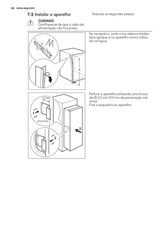 7.5 Instalar o aparelho
CUIDADO
Certifique-se de que o cabo de
alimentação não fica preso.
Execute os seguintes passos:
x
x
Se necessário, corte a tira adesiva (vedan-
te) e aplique-a no aparelho como indica-
do na figura.
Ø 2.5 mm
13 mm
1
3
2
Perfure o aparelho utilizando uma broca
de Ø 2,5 mm (10 mm de penetração má-
xima).
Fixe a esquadria ao aparelho.
34 www.aeg.com
 