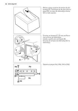 Retire a peça correcta da tampa da do-
bradiça (E). Certifique-se de que retira a
peça DX, no caso da dobradiça direita,
SX no lado oposto.
E
E
B
D
C
Encaixe as tampas (C, D) nas cavilhas e
nos orifícios da dobradiça.
Instale a grelha de ventilação (B).
Encaixe as tampas da dobradiça (E) na
dobradiça.
Separe as peças (Ha), (Hb), (Hc) e (Hd).
36 www.aeg.com
 