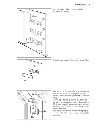 21 mm
~50 mm
~50 mm
90
o
90
o
90
o
Instale a peça (Ha) no lado interior do
móvel da cozinha.
Ha
Hc
Pressione a peça (Hc) contra a peça (Ha).
Ha
Hb
8 mm
Abra a porta do aparelho e a porta de ar-
mário de cozinha num ângulo de 90°.
Insira a esquadria pequena (Hb) na calha
(Ha).
Junte a porta do aparelho e a porta de
armário e marque os pontos dos orifícios.
Retire as esquadrias pequenas e perfure
orifícios de Ø 2 mm, a 8 mm do lado ex-
terior da porta.
Coloque novamente a esquadria peque-
na na calha e fixe-a com os parafusos for-
necidos.
PORTUGUÊS 37
 