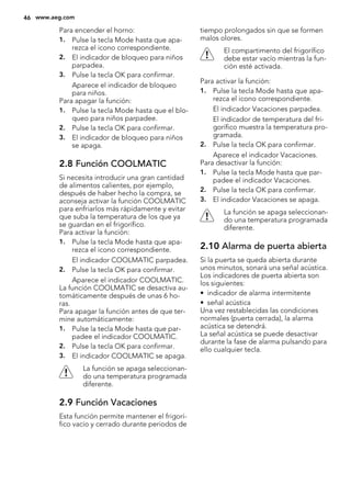 Para encender el horno:
1. Pulse la tecla Mode hasta que apa-
rezca el icono correspondiente.
2. El indicador de bloqueo para niños
parpadea.
3. Pulse la tecla OK para confirmar.
Aparece el indicador de bloqueo
para niños.
Para apagar la función:
1. Pulse la tecla Mode hasta que el blo-
queo para niños parpadee.
2. Pulse la tecla OK para confirmar.
3. El indicador de bloqueo para niños
se apaga.
2.8 Función COOLMATIC
Si necesita introducir una gran cantidad
de alimentos calientes, por ejemplo,
después de haber hecho la compra, se
aconseja activar la función COOLMATIC
para enfriarlos más rápidamente y evitar
que suba la temperatura de los que ya
se guardan en el frigorífico.
Para activar la función:
1. Pulse la tecla Mode hasta que apa-
rezca el icono correspondiente.
El indicador COOLMATIC parpadea.
2. Pulse la tecla OK para confirmar.
Aparece el indicador COOLMATIC.
La función COOLMATIC se desactiva au-
tomáticamente después de unas 6 ho-
ras.
Para apagar la función antes de que ter-
mine automáticamente:
1. Pulse la tecla Mode hasta que par-
padee el indicador COOLMATIC.
2. Pulse la tecla OK para confirmar.
3. El indicador COOLMATIC se apaga.
La función se apaga seleccionan-
do una temperatura programada
diferente.
2.9 Función Vacaciones
Esta función permite mantener el frigorí-
fico vacío y cerrado durante periodos de
tiempo prolongados sin que se formen
malos olores.
El compartimento del frigorífico
debe estar vacío mientras la fun-
ción esté activada.
Para activar la función:
1. Pulse la tecla Mode hasta que apa-
rezca el icono correspondiente.
El indicador Vacaciones parpadea.
El indicador de temperatura del fri-
gorífico muestra la temperatura pro-
gramada.
2. Pulse la tecla OK para confirmar.
Aparece el indicador Vacaciones.
Para desactivar la función:
1. Pulse la tecla Mode hasta que par-
padee el indicador Vacaciones.
2. Pulse la tecla OK para confirmar.
3. El indicador Vacaciones se apaga.
La función se apaga seleccionan-
do una temperatura programada
diferente.
2.10 Alarma de puerta abierta
Si la puerta se queda abierta durante
unos minutos, sonará una señal acústica.
Los indicadores de puerta abierta son
los siguientes:
• indicador de alarma intermitente
• señal acústica
Una vez restablecidas las condiciones
normales (puerta cerrada), la alarma
acústica se detendrá.
La señal acústica se puede desactivar
durante la fase de alarma pulsando para
ello cualquier tecla.
46 www.aeg.com
 