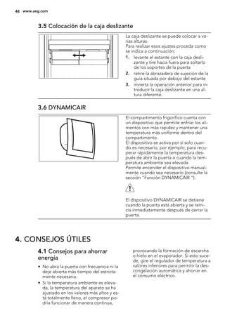 3.5 Colocación de la caja deslizante
La caja deslizante se puede colocar a va-
rias alturas.
Para realizar esos ajustes proceda como
se indica a continuación:
1. levante el estante con la caja desli-
zante y tire hacia fuera para soltarlo
de los soportes de la puerta
2. retire la abrazadera de sujeción de la
guía situada por debajo del estante
3. invierta la operación anterior para in-
troducir la caja deslizante en una al-
tura diferente.
3.6 DYNAMICAIR
El compartimento frigorífico cuenta con
un dispositivo que permite enfriar los ali-
mentos con más rapidez y mantener una
temperatura más uniforme dentro del
compartimento.
El dispositivo se activa por sí solo cuan-
do es necesario, por ejemplo, para recu-
perar rápidamente la temperatura des-
pués de abrir la puerta o cuando la tem-
peratura ambiente sea elevada.
Permite encender el dispositivo manual-
mente cuando sea necesario (consulte la
sección "Función DYNAMICAIR ").
El dispositivo DYNAMICAIR se detiene
cuando la puerta está abierta y se reini-
cia inmediatamente después de cerrar la
puerta.
4. CONSEJOS ÚTILES
4.1 Consejos para ahorrar
energía
• No abra la puerta con frecuencia ni la
deje abierta más tiempo del estricta-
mente necesario.
• Si la temperatura ambiente es eleva-
da, la temperatura del aparato se ha
ajustado en los valores más altos y es-
tá totalmente lleno, el compresor po-
dría funcionar de manera continua,
provocando la formación de escarcha
o hielo en el evaporador. Si esto suce-
de, gire el regulador de temperatura a
valores inferiores para permitir la des-
congelación automática y ahorrar en
el consumo eléctrico.
48 www.aeg.com
 