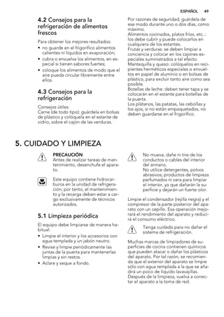 4.2 Consejos para la
refrigeración de alimentos
frescos
Para obtener los mejores resultados:
• no guarde en el frigorífico alimentos
calientes ni líquidos en evaporación;
• cubra o envuelva los alimentos, en es-
pecial si tienen sabores fuertes;
• coloque los alimentos de modo que el
aire pueda circular libremente entre
ellos.
4.3 Consejos para la
refrigeración
Consejos útiles:
Carne (de todo tipo): guárdela en bolsas
de plástico y colóquela en el estante de
vidrio, sobre el cajón de las verduras.
Por razones de seguridad, guárdela de
ese modo durante uno o dos días, como
máximo.
Alimentos cocinados, platos fríos, etc..:
los debe cubrir y puede colocarlos en
cualquiera de los estantes.
Frutas y verduras: se deben limpiar a
conciencia y colocar en los cajones es-
peciales suministrados a tal efecto.
Mantequilla y queso: colóquelos en reci-
pientes herméticos especiales o envuel-
tos en papel de aluminio o en bolsas de
plástico, para excluir tanto aire como sea
posible.
Botellas de leche: deben tener tapa y se
colocarán en el estante para botellas de
la puerta.
Los plátanos, las patatas, las cebollas y
los ajos, si no están empaquetados, no
deben guardarse en el frigorífico.
5. CUIDADO Y LIMPIEZA
PRECAUCIÓN
Antes de realizar tareas de man-
tenimiento, desenchufe el apara-
to.
Este equipo contiene hidrocar-
buros en la unidad de refrigera-
ción; por tanto, el mantenimien-
to y la recarga deben estar a car-
go exclusivamente de técnicos
autorizados.
5.1 Limpieza periódica
El equipo debe limpiarse de manera ha-
bitual:
• Limpie el interior y los accesorios con
agua templada y un jabón neutro.
• Revise y limpie periódicamente las
juntas de la puerta para mantenerlas
limpias y sin restos.
• Aclare y seque a fondo.
No mueva, dañe ni tire de los
conductos o cables del interior
del armario.
No utilice detergentes, polvos
abrasivos, productos de limpieza
perfumados ni cera para limpiar
el interior, ya que dañarán la su-
perficie y dejarán un fuerte olor.
Limpie el condensador (rejilla negra) y el
compresor de la parte posterior del apa-
rato con un cepillo. Esa operación mejo-
rará el rendimiento del aparato y reduci-
rá el consumo eléctrico.
Tenga cuidado para no dañar el
sistema de refrigeración.
Muchas marcas de limpiadores de su-
perficies de cocina contienen químicos
que pueden atacar o dañar los plásticos
del aparato. Por tal razón, se recomien-
da que el exterior del aparato se limpie
sólo con agua templada a la que se aña-
dirá un poco de líquido lavavajillas.
Después de la limpieza, vuelva a conec-
tar el aparato a la toma de red.
ESPAÑOL 49
 
