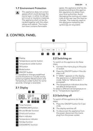 1.7 Environment Protection
This appliance does not contain
gasses which could damage the
ozone layer, in either its refriger-
ant circuit or insulation materials.
The appliance shall not be dis-
carded together with the urban
refuse and rubbish. The insula-
tion foam contains flammable
gases: the appliance shall be dis-
posed according to the applica-
ble regulations to obtain from
your local authorities. Avoid
damaging the cooling unit, espe-
cially at the rear near the heat ex-
changer. The materials used on
this appliance marked by the
symbol are recyclable.
2. CONTROL PANEL
56 4 3 2
1
1 Display
2 Temperature warmer button
3 Temperature colder button
4 OK button
5 Mode button
6 ON/OFF button
It is possible to change predefined
sound of buttons to a loudly one by
pressing together Mode button and
Temperature colder button for some
seconds. Change is reversible.
2.1 Display
78
5 64321
1 Timer function
2 DYNAMICAIR function
3 Minute Minder function
4 Child Lock function
5 Alarm indicator
6 Temperature indicator
7 Holiday function
8 COOLMATIC function
2.2 Switching on
To switch on the appliance do these
steps:
1. Connect the mains plug to the pow-
er socket.
2. Press the ON/OFF button if the dis-
play is off.
3. If "dEMo" appears on the display,
the appliance is in demonstration
mode. Refer to "What to do if..."
paragraph.
4. The temperature indicators show the
set default temperature.
To select a different set temperature re-
fer to "Temperature regulation".
2.3 Switching off
To switch off the appliance do these
steps:
1. Press the ON/OFF button for 5 sec-
onds.
2. The display switches off.
3. To disconnect the appliance from
the power disconnect the mains
plug from the power socket.
ENGLISH 5
 