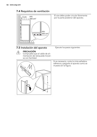7.4 Requisitos de ventilación
5 cm min.
200 cm2
min.
200 cm2
El aire debe poder circular libremente
por la parte posterior del aparato.
7.5 Instalación del aparato
PRECAUCIÓN
Compruebe que el cable de ali-
mentación de red pueda mover-
se con facilidad.
Ejecute los pasos siguientes:
x
x
Si es necesario, corte la cinta selladora
adhesiva y péguela al aparato como se
muestra en la figura.
54 www.aeg.com
 