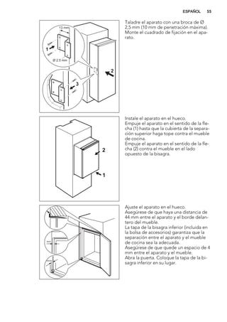 Ø 2.5 mm
13 mm
1
3
2
Taladre el aparato con una broca de Ø
2,5 mm (10 mm de penetración máxima).
Monte el cuadrado de fijación en el apa-
rato.
1
2
Instale el aparato en el hueco.
Empuje el aparato en el sentido de la fle-
cha (1) hasta que la cubierta de la separa-
ción superior haga tope contra el mueble
de cocina.
Empuje el aparato en el sentido de la fle-
cha (2) contra el mueble en el lado
opuesto de la bisagra.
44mm
4mm
Ajuste el aparato en el hueco.
Asegúrese de que haya una distancia de
44 mm entre el aparato y el borde delan-
tero del mueble.
La tapa de la bisagra inferior (incluida en
la bolsa de accesorios) garantiza que la
separación entre el aparato y el mueble
de cocina sea la adecuada.
Asegúrese de que quede un espacio de 4
mm entre el aparato y el mueble.
Abra la puerta. Coloque la tapa de la bi-
sagra inferior en su lugar.
ESPAÑOL 55
 