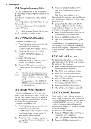 2.4 Temperature regulation
The set temperature of the fridge may
be adjusted by pressing the temperature
button.
Set default temperature: +5°C for the
fridge.
The temperature indicator shows the set
temperature.
The set temperature will be reached
within 24 hours.
After a power failure the set tem-
perature remains stored.
2.5 DYNAMICAIR function
To switch on the function:
1. Press the Mode button until the cor-
responding icon appears.
The DYNAMICAIR indicator flashes.
2. Press the OK button to confirm.
The DYNAMICAIR indicator is
shown.
To switch off the function:
1. Press the Mode button until the DY-
NAMICAIR indicator flashes.
2. Press the OK button to confirm.
3. The DYNAMICAIR indicator goes
off.
If the function is activated auto-
matically the DYNAMICAIR indi-
cator is not shown (refer to "Daily
use").
The activation of the DYNAMI-
CAIR function increases the ener-
gy consumption.
2.6 Minute Minder function
The Minute Minder function is to be
used to set an acoustic alarm at the pre-
ferred time, useful for example when a
recipe requires to cool down a mixture
for a certain length of time.
To switch on the function:
1. Press the Mode button until the cor-
responding icon appears.
The Minute Minder indicator flashes.
The Timer shows the set value (30
minutes) for a few seconds.
2. Press the Timer regulator button to
change the Timer set value from 1 to
90 minutes.
3. Press the OK button to confirm.
The Minute Minder indicator is
shown.
The Timer start to flash (min).
At the end of the countdown the Minute
Minder indicator flashes and an audible
alarm sounds:
1. press OK button to switch off the
sound and terminate the function.
It is possible to deactivate the function
at any time during the countdown:
1. Press the Mode button until the Mi-
nute Minder indicator flashes.
2. Press the OK button to confirm.
3. The Minute Minder indicator goes
off.
It is possible to change the time at any
time during the countdown and at the
end by pressing the Temperature colder
button and the Temperature warmer
button.
2.7 Child Lock function
To lock the buttons from unintentional
operation select the Child Lock function.
To switch on the function:
1. Press the Mode button until the cor-
responding icon appears.
2. The Child Lock indicator flashes.
3. Press the OK button to confirm.
The Child Lock indicator is shown.
To switch off the function:
1. Press the Mode button until the
Child Lock indicator flashes.
2. Press the OK button to confirm.
3. The Child Lock indicator goes off.
2.8 COOLMATIC function
If you need to insert a large amount of
warm food, for example after doing the
grocery shopping, we suggest activating
the COOLMATIC function to chill the
products more rapidly and to avoid
warming the other food which is already
in the refrigerator.
To switch on the function:
1. Press the Mode button until the cor-
responding icon appears.
The COOLMATIC indicator flashes.
2. Press the OK button to confirm.
6 www.aeg.com
 