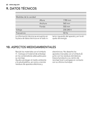 9. DATOS TÉCNICOS
Medidas de la cavidad
Altura 1780 mm
Anchura 560 mm
Fondo 550 mm
Voltaje 230-240 V
Frecuencia 50 Hz
La información técnica se encuentra en
la placa de datos técnicos en el lado in-
terior izquierdo del aparato y en la eti-
queta de energía.
10. ASPECTOS MEDIOAMBIENTALES
Recicle los materiales con el símbolo
. Coloque el material de embalaje
en los contenedores adecuados para
su reciclaje.
Ayude a proteger el medio ambiente
y la salud pública, así como a reciclar
residuos de aparatos eléctricos y
electrónicos. No deseche los
aparatos marcados con el símbolo
junto con los residuos domésticos.
Lleve el producto a su centro de
reciclaje local o póngase en contacto
con su oficina municipal.
60 www.aeg.com
 