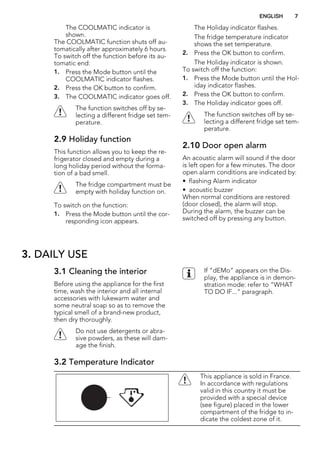 The COOLMATIC indicator is
shown.
The COOLMATIC function shuts off au-
tomatically after approximately 6 hours.
To switch off the function before its au-
tomatic end:
1. Press the Mode button until the
COOLMATIC indicator flashes.
2. Press the OK button to confirm.
3. The COOLMATIC indicator goes off.
The function switches off by se-
lecting a different fridge set tem-
perature.
2.9 Holiday function
This function allows you to keep the re-
frigerator closed and empty during a
long holiday period without the forma-
tion of a bad smell.
The fridge compartment must be
empty with holiday function on.
To switch on the function:
1. Press the Mode button until the cor-
responding icon appears.
The Holiday indicator flashes.
The fridge temperature indicator
shows the set temperature.
2. Press the OK button to confirm.
The Holiday indicator is shown.
To switch off the function:
1. Press the Mode button until the Hol-
iday indicator flashes.
2. Press the OK button to confirm.
3. The Holiday indicator goes off.
The function switches off by se-
lecting a different fridge set tem-
perature.
2.10 Door open alarm
An acoustic alarm will sound if the door
is left open for a few minutes. The door
open alarm conditions are indicated by:
• flashing Alarm indicator
• acoustic buzzer
When normal conditions are restored
(door closed), the alarm will stop.
During the alarm, the buzzer can be
switched off by pressing any button.
3. DAILY USE
3.1 Cleaning the interior
Before using the appliance for the first
time, wash the interior and all internal
accessories with lukewarm water and
some neutral soap so as to remove the
typical smell of a brand-new product,
then dry thoroughly.
Do not use detergents or abra-
sive powders, as these will dam-
age the finish.
If “dEMo” appears on the Dis-
play, the appliance is in demon-
stration mode: refer to “WHAT
TO DO IF...” paragraph.
3.2 Temperature Indicator
This appliance is sold in France.
In accordance with regulations
valid in this country it must be
provided with a special device
(see figure) placed in the lower
compartment of the fridge to in-
dicate the coldest zone of it.
ENGLISH 7
 