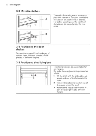 3.3 Movable shelves
A
B
The walls of the refrigerator are equip-
ped with a series of supports so that the
shelves can be positioned as desired.
For better use of space, the front half-
shelves can be placed under the rear
ones.
3.4 Positioning the door
shelves
To permit storage of food packages of
various sizes, the door shelves can be
placed at different heights.
3.5 Positioning the sliding box
The sliding box can be placed at differ-
ent heights.
Do make these adjustments proceed as
follow:
1. lift the shelf with the sliding box up-
wards and out of the holders in the
door
2. remove the retaining bracket out of
the guide under the shelf
3. Reverse the above operation to in-
sert the sliding box at a different
height.
8 www.aeg.com
 