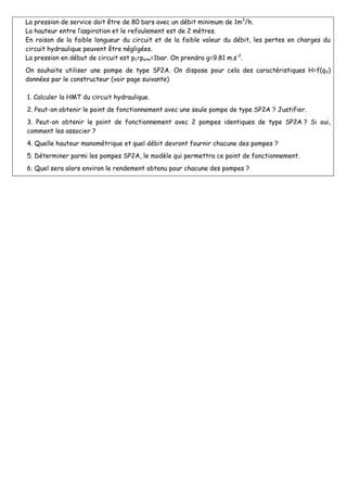 La pression de service doit être de 80 bars avec un débit minimum de 1m3
/h.
La hauteur entre l’aspiration et le refoulement est de 2 mètres.
En raison de la faible longueur du circuit et de la faible valeur du débit, les pertes en charges du
circuit hydraulique peuvent être négligées.
La pression en début de circuit est p1=patm=1bar. On prendra g=9.81 m.s-2
.
On souhaite utiliser une pompe de type SP2A. On dispose pour cela des caractéristiques H=f(qV)
données par le constructeur (voir page suivante)
1. Calculer la HMT du circuit hydraulique.
2. Peut-on obtenir le point de fonctionnement avec une seule pompe de type SP2A ? Justifier.
3. Peut-on obtenir le point de fonctionnement avec 2 pompes identiques de type SP2A ? Si oui,
comment les associer ?
4. Quelle hauteur manométrique et quel débit devront fournir chacune des pompes ?
5. Déterminer parmi les pompes SP2A, le modèle qui permettra ce point de fonctionnement.
6. Quel sera alors environ le rendement obtenu pour chacune des pompes ?
 