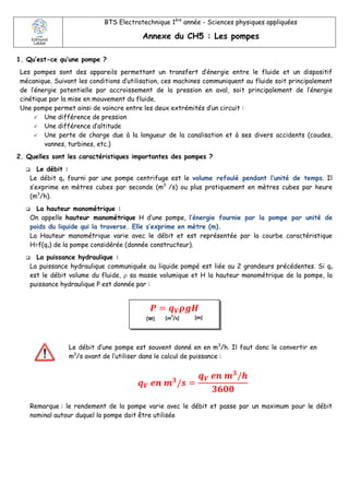 BTS Electrotechnique 1ère
année - Sciences physiques appliquées
Annexe du CH5 : Les pompes
1. Qu’est-ce qu’une pompe ?
Les pompes sont des appareils permettant un transfert d’énergie entre le fluide et un dispositif
mécanique. Suivant les conditions d’utilisation, ces machines communiquent au fluide soit principalement
de l’énergie potentielle par accroissement de la pression en aval, soit principalement de l’énergie
cinétique par la mise en mouvement du fluide.
Une pompe permet ainsi de vaincre entre les deux extrémités d’un circuit :
 Une différence de pression
 Une différence d’altitude
 Une perte de charge due à la longueur de la canalisation et à ses divers accidents (coudes,
vannes, turbines, etc.)
2. Quelles sont les caractéristiques importantes des pompes ?
 Le débit :
Le débit qv fourni par une pompe centrifuge est le volume refoulé pendant l’unité de temps. Il
s’exprime en mètres cubes par seconde (m3
/s) ou plus pratiquement en mètres cubes par heure
(m3
/h).
 La hauteur manométrique :
On appelle hauteur manométrique H d’une pompe, l’énergie fournie par la pompe par unité de
poids du liquide qui la traverse. Elle s’exprime en mètre (m).
La Hauteur manométrique varie avec le débit et est représentée par la courbe caractéristique
H=f(qv) de la pompe considérée (donnée constructeur).
 La puissance hydraulique :
La puissance hydraulique communiquée au liquide pompé est liée au 2 grandeurs précédentes. Si qv
est le débit volume du fluide,  sa masse volumique et H la hauteur manométrique de la pompe, la
puissance hydraulique P est donnée par :
Le débit d’une pompe est souvent donné en en m3
/h. Il faut donc le convertir en
m3
/s avant de l’utiliser dans le calcul de puissance :
𝒒 𝑽 𝒆𝒏 𝒎 𝟑
/𝒔 =
𝒒 𝑽 𝒆𝒏 𝒎 𝟑
/𝒉
𝟑𝟔𝟎𝟎
Remarque : le rendement de la pompe varie avec le débit et passe par un maximum pour le débit
nominal autour duquel la pompe doit être utilisée
𝑷 = 𝒒 𝑽 𝝆𝒈𝑯
[W] [m
3
/s] [m]
 