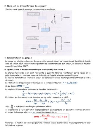 3. Quels sont les différents types de pompage ?
Il existe deux types de pompage : en aspiration ou en charge.
4. Comment choisir une pompe ?
La pompe est choisie en fonction des caractéristiques du circuit de circulation et du débit de liquide
dans ce circuit. Pour traduire numériquement les caractéristiques d’un circuit, on calcule sa hauteur
manométrique totale (HMT).
5. Qu’est-ce que la hauteur manométrique totale (HMT) d’un circuit ?
La charge d’un liquide en un point représente la quantité d’énergie « contenue » par le liquide en ce
point. Lorsqu’elle est exprimée en mètre de liquide, on l’appelle « hauteur manométrique ».
La hauteur manométrique totale d’un circuit est donc la différence de charge entre l’entrée et la sortie
du circuit.
La HMT est liée à la puissance hydraulique que la pompe doit fournir : 𝑷 = 𝒒 𝑽 𝝆𝒈𝑯𝑴𝑻
Ce qui donne : 𝑯𝑴𝑻 =
𝑷
𝒒 𝑽 𝝆𝒈
La HMT est déterminée en appliquant le théorème de Bernoulli :
𝑷
𝒒 𝑽
− 𝜟𝒑 = (𝒑 𝟐 − 𝒑 𝟏) + 𝝆𝒈(𝒛 𝟐 − 𝒛 𝟏) +
𝟏
𝟐
𝝆(𝒗 𝟐
𝟐
− 𝒗 𝟏
𝟐
)
En divisant les deux membres de l’équation par ρg, on fait apparaitre la HMT :
𝑯𝑴𝑻 −
𝜟𝒑
𝝆𝒈
=
𝒑 𝟐 − 𝒑 𝟏
𝝆𝒈
+ (𝒛 𝟐 − 𝒛 𝟏) +
𝒗 𝟐
𝟐
− 𝒗 𝟏
𝟐
𝟐𝒈
Avec :
𝜟𝒑
𝝆𝒈
= 𝜟𝒉 (pertes en charge exprimées en mètre)
Si on considère le fluide parfait et incompressible et que la conduite est de section identique en amont
et en aval de la pompe, alors 𝒗 𝟏 = 𝒗 𝟐. La relation devient alors :
Remarque : la relation est identique pour une pompe en charge à condition de toujours prendre z=0 pour
l’altitude de la pompe.
𝑯𝑴𝑻 =
𝒑 𝟐 − 𝒑 𝟏
𝝆𝒈
+ (𝒛 𝟐 − 𝒛 𝟏) + 𝜟𝒉
 
