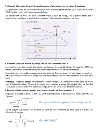 7. Comment déterminer le point de fonctionnement d’une pompe avec un circuit hydraulique :
Les pertes en charge Δh du circuit hydraulique étant environ proportionnelles à 𝑞 𝑉
2
, l’allure de la courbe
HMT=f(qV) du circuit hydraulique est parabolique.
En superposant le tracé de cette caractéristique à celui de H=f(qV) de la pompe donné par le
constructeur, on obtient le point de fonctionnement à l’intersection des deux courbes :
8. Comment choisir un modèle de pompe pour un fonctionnement voulu ?
Les constructeurs fournissent des abaques où figurent les caractéristiques H=f(qv) des différents
modèles de pompe d’une même série (voir abaque des pompes SP 2A de la problématique).
Pour déterminer le modèle correspondant à un point de fonctionnement, il faut placer ce point (qV ;
HMT) sur l’abaque et choisir la pompe dont la caractéristique se situe immédiatement au-dessus de ce
point.
Remarque : certaines pompes fonctionnent à vitesse variable. Le constructeur donne alors un abaque
avec les caractéristiques H=(qV) de la pompe pour plusieurs vitesses. On procède alors de la même
façon, mais au lieu de choisir un modèle de pompe, on choisit une vitesse de fonctionnement.
9. Peut-on utiliser plusieurs pompes pour obtenir un point de fonctionnement ?
En plaçant 2 pompes en série, la HMT du point de fonctionnement sera égale à la somme des HMT des
2 pompes :
En les plaçant en parallèle c’est le débit du point de fonctionnement qui sera égale à la somme des
débits des 2 pompes.
𝑝2 − 𝑝1
𝜌𝑔
Pompe 1
Pompe 1
Pompe 2
Pompe 2
 