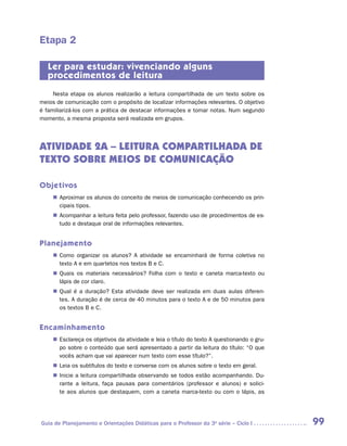 Etapa 2

   Ler para estudar: vivenciando alguns
   procedimentos de leitura
     Nesta etapa os alunos realizarão a leitura compartilhada de um texto sobre os
meios de comunicação com o propósito de localizar informações relevantes. O objetivo
é familiarizá-los com a prática de destacar informações e tomar notas. Num segundo
momento, a mesma proposta será realizada em grupos.




ATIVIDADE 2A – LEITURA COMPARTILHADA DE
TEXTO Sobre meios de comunicação

Objetivos
    „„ Aproximar os alunos do conceito de meios de comunicação conhecendo os prin-
       cipais tipos.
    „„ Acompanhar a leitura feita pelo professor, fazendo uso de procedimentos de es-
       tudo e destaque oral de informações relevantes.


Planejamento
    „„ Como organizar os alunos? A atividade se encaminhará de forma coletiva no
       texto A e em quartetos nos textos B e C.
    „„ Quais os materiais necessários? Folha com o texto e caneta marca-texto ou
       lápis de cor claro.
    „„ Qual é a duração? Esta atividade deve ser realizada em duas aulas diferen-
       tes. A duração é de cerca de 40 minutos para o texto A e de 50 minutos para
       os textos B e C.


Encaminhamento
    „„ Esclareça os objetivos da atividade e leia o título do texto A questionando o gru-
       po sobre o conteúdo que será apresentado a partir da leitura do título: “O que
       vocês acham que vai aparecer num texto com esse título?”.
    „„ Leia os subtítulos do texto e converse com os alunos sobre o texto em geral.
    „„ Inicie a leitura compartilhada observando se todos estão acompanhando. Du-
       rante a leitura, faça pausas para comentários (professor e alunos) e solici-
       te aos alunos que destaquem, com a caneta marca-texto ou com o lápis, as




Guia de Planejamento e Orientações Didáticas para o Professor da 3a série – Ciclo I         99
 