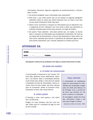 informações relevantes. Algumas sugestões de questionamentos e interven-
                           ções no texto:
                           1.	 o primeiro parágrafo, qual a informação mais importante?
                              N
                           2.	 elo título, o que vocês acham que vai ser tratado no segundo parágrafo?
                              P
                              Sublinhem todos os meios que vocês conhecem com um traço e com dois
                              os que vocês conheceram lendo este texto.
                           3.	 obre o livro: encontrem e marquem as informações que se relacionam com
                              S
                              o surgimento do livro. Marquem com uma chave a parte que apresenta os
                              materiais utilizados pelo homem para escrever, ao longo da história.
                           4.	 o quadro “Fique sabendo”, você pode solicitar que, em duplas, os alunos
                              N
                              leiam e marquem as informações que considerarem importantes. No início do
                              uso desse tipo de procedimento, é comum eles destacarem o texto inteiro. Se
                              isso ocorrer, aproveite para discutir a importância de selecionar alguma coisa
                              entre tantas importantes, sem, contudo, desprezar os critérios da turma.


                     ATIVIDADE 2A
Atividade do aluno




                      NOME:___________________________________________________________________________

                      DATA: _____ /_______________	TURMA:____________________________________________


                        Acompanhe a leitura de seu professor com lápis ou caneta marca-texto na mão!


                                                 DE OLHO NO MUNDO

                                             A. O poder da comunicação
                        A comunicação é essencial ao ser humano. Por
                        meio dela, podemos trocar experiências, apren-
                        der e nos divertir. Mas a humanidade demorou                  Fique sabendo
                        muito tempo para atingir o nível atual de rapidez     A necessidade de estabelecer
                        e facilidade na troca de informações. Vamos co-       redes de comunicação foi inten-
                        nhecer como foi esse trajeto, que levou séculos       sificada com as grandes navega-
                        para se concretizar: desde os primeiros livros,       ções. Em 1520, dom Manuel, rei
                        impressos no barro, até a atual internet.             de Portugal, criou o correio-mor
                                                                              da terra, que permitiu um elo
                                    B. Aldeia global                          entre a colônia e a metrópole.
                        É domingo à noite, você passou o dia inteiro          As mensagens, depois de envia-
                        fora, se divertindo.                                  das, demoravam meses e até
                                                                              anos para chegar à colônia.
                        Chegou em casa cansado, mas tem uma mis-
                                                                                Adaptado de Kátia de Carvalho, 1999.
                        são: saber qual foi o resultado do jogo do time
                        do seu coração.



100                    	Guia de Planejamento e Orientações Didáticas para o Professor da 3a série – Ciclo I
 