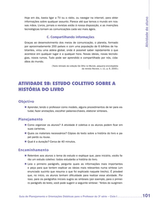 Hoje em dia, basta ligar a TV ou o rádio, ou navegar na internet, para obter




                                                                                                    Atividade do aluno
    informações sobre qualquer assunto. Parece até que temos o mundo em nos-
    sas mãos. Livros, jornais e revistas estão à nossa disposição, e as invenções
    tecnológicas tornam as comunicações cada vez mais ágeis.


                       C. Compartilhando informações
    Graças ao desenvolvimento dos meios de comunicação, o planeta, formado
    por aproximadamente 200 países e com uma população de 6 bilhões de ha-
    bitantes, virou uma aldeia global, onde é possível saber rapidamente o que
    acontece em qualquer lugar e a qualquer hora. Novas ideias, novas tecnolo-
    gias, novos rumos. Tudo pode ser aprendido e compartilhado por nós, cida-
    dãos do mundo.
                           (Texto retirado da coleção De Olho no Mundo, pequena enciclopédia
                                                          da revista Recreio, v. 11, p. 6, 2000.)




ATIVIDADE 2B: ESTUDO COLETIVO SOBRE A
HISTÓRIA DO LIVRO

Objetivo
    „„ Aprender, tendo o professor como modelo, alguns procedimentos de ler para es-
       tudar, fazer anotações, escolher palavras-chaves, elaborar sínteses.


Planejamento
    „„ Como organizar os alunos? A atividade é coletiva e os alunos podem ficar em
       suas carteiras.
    „„ Quais os materiais necessários? Cópias do texto sobre a história do livro e pa-
       pel pardo ou lousa.
    „„ Qual é a duração? Cerca de 40 minutos.


Encaminhamento
    „„ Relembre aos alunos o tema do estudo e explique que, para iniciá-lo, vocês fa-
       rão um estudo coletivo: todos estudarão a história do livro.
    „„ Leia o primeiro parágrafo, pergunte quais as informações mais importantes
       e peça para que tentem explicar as ideias mais relevantes numa síntese (um
       enunciado sucinto que resuma o que foi explicado naquele trecho). É provável
       que, no início, os alunos tenham dificuldade para realizar essa atividade. Por
       isso, para os parágrafos iniciais sugira as sínteses (por exemplo, para o primei-
       ro parágrafo do texto, você pode sugerir a seguinte síntese: “Antes do surgimen-



Guia de Planejamento e Orientações Didáticas para o Professor da 3a série – Ciclo I                 101
 