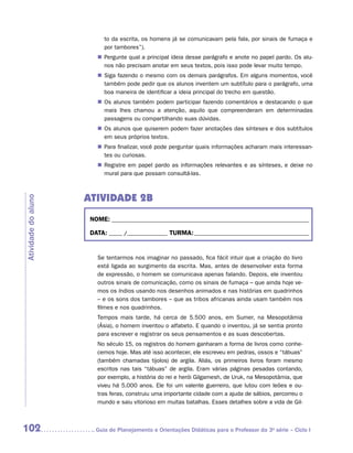 to da escrita, os homens já se comunicavam pela fala, por sinais de fumaça e
                           por tambores”).
                        „„ Pergunte qual a principal ideia desse parágrafo e anote no papel pardo. Os alu-
                           nos não precisam anotar em seus textos, pois isso pode levar muito tempo.
                        „„ Siga fazendo o mesmo com os demais parágrafos. Em alguns momentos, você
                           também pode pedir que os alunos inventem um subtítulo para o parágrafo, uma
                           boa maneira de identificar a ideia principal do trecho em questão.
                        „„ Os alunos também podem participar fazendo comentários e destacando o que
                           mais lhes chamou a atenção, aquilo que compreenderam em determinadas
                           passagens ou compartilhando suas dúvidas.
                        „„ Os alunos que quiserem podem fazer anotações das sínteses e dos subtítulos
                           em seus próprios textos.
                        „„ Para finalizar, você pode perguntar quais informações acharam mais interessan-
                           tes ou curiosas.
                        „„ Registre em papel pardo as informações relevantes e as sínteses, e deixe no
                           mural para que possam consultá-las.



                     ATIVIDADE 2B
Atividade do aluno




                      NOME:___________________________________________________________________________

                      DATA: _____ /_______________	TURMA:____________________________________________


                        Se tentarmos nos imaginar no passado, fica fácil intuir que a criação do livro
                        está ligada ao surgimento da escrita. Mas, antes de desenvolver esta forma
                        de expressão, o homem se comunicava apenas falando. Depois, ele inventou
                        outros sinais de comunicação, como os sinais de fumaça – que ainda hoje ve-
                        mos os índios usando nos desenhos animados e nas histórias em quadrinhos
                        – e os sons dos tambores – que as tribos africanas ainda usam também nos
                        filmes e nos quadrinhos.
                        Tempos mais tarde, há cerca de 5.500 anos, em Sumer, na Mesopotâmia
                        (Ásia), o homem inventou o alfabeto. E quando o inventou, já se sentia pronto
                        para escrever e registrar os seus pensamentos e as suas descobertas.
                        No século 15, os registros do homem ganharam a forma de livros como conhe-
                        cemos hoje. Mas até isso acontecer, ele escreveu em pedras, ossos e “tá­ uas”
                                                                                                b
                        (também chamadas tijolos) de argila. Aliás, os primeiros livros foram mesmo
                        escritos nas tais “tábuas” de argila. Eram várias páginas pesadas contando,
                        por exemplo, a história do rei e herói Gilgamesh, de Uruk, na Mesopotâmia, que
                        viveu há 5.000 anos. Ele foi um valente guerreiro, que lutou com leões e ou-
                        tras feras, construiu uma importante cidade com a ajuda de sábios, percorreu o
                        mundo e saiu vitorioso em muitas batalhas. Esses detalhes sobre a vida de Gil-



102                    	Guia de Planejamento e Orientações Didáticas para o Professor da 3a série – Ciclo I
 