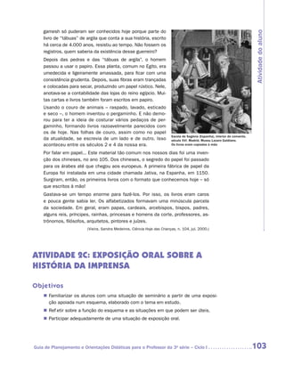 gamesh só puderam ser conhecidos hoje porque parte do




                                                                                                                               Atividade do aluno
    livro de “tábuas” de argila que conta a sua história, escrito
    há cerca de 4.000 anos, resistiu ao tempo. Não fossem os
    registros, quem saberia da existência desse guerreiro?
    Depois das pedras e das “tábuas de argila”, o homem
    passou a usar o papiro. Essa planta, comum no Egito, era
    umedecida e ligeiramente amassada, para ficar com uma
    consistência grudenta. Depois, suas fibras eram trançadas
    e colocadas para secar, produzindo um papel rústico. Nele,
    anotava-se a contabilidade das lojas do reino egípcio. Mui-
    tas cartas e livros também foram escritos em papiro.
    Usando o couro de animais – raspado, lavado, esticado
    e seco –, o homem inventou o pergaminho. E não demo-
    rou para ter a ideia de costurar vários pedaços de per-
    gaminho, formando livros razoavelmente parecidos com
    os de hoje. Nas folhas de couro, assim como no papel
                                                                          Escola de Segóvia (Espanha), interior de convento,
    da atualidade, se escrevia de um lado e de outro. Isso                século XVI. Madrid, Museu Lazaro Galdiano.
    aconteceu entre os séculos 2 e 4 da nossa era.                        Os livros eram copiados à mão

    Por falar em papel... Este material tão comum nos nossos dias foi uma inven-
    ção dos chineses, no ano 105. Dos chineses, o segredo do papel foi passado
    para os árabes até que chegou aos europeus. A primeira fábrica de papel da
    Europa foi instalada em uma cidade chamada Jativa, na Espanha, em 1150.
    Surgiram, então, os primeiros livros com o formato que conhecemos hoje – só
    que escritos à mão!
    Gastava-se um tempo enorme para fazê-los. Por isso, os livros eram caros
    e pouca gente sabia ler. Os alfabetizados formavam uma minúscula parcela
    da sociedade. Em geral, eram papas, cardeais, arcebispos, bispos, padres,
    alguns reis, príncipes, rainhas, princesas e homens da corte, professores, as-
    trônomos, filósofos, arquitetos, pintores e juízes.
                         (Vieira, Sandra Medeiros. Ciência Hoje das Crianças, n. 104, jul. 2000.)




ATIVIDADE 2c: EXPOSIÇÃO ORAL SOBRE a
história da imprensa

Objetivos
    „„ Familiarizar os alunos com uma situação de seminário a partir de uma exposi-
       ção apoiada num esquema, elaborado com o tema em estudo.
    „„ Refletir sobre a função do esquema e as situações em que podem ser úteis.
    „„ Participar adequadamente de uma situação de exposição oral.




Guia de Planejamento e Orientações Didáticas para o Professor da 3a série – Ciclo I                                            103
 