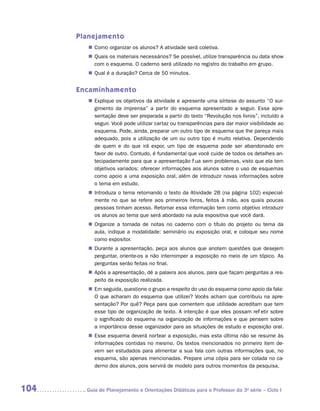 Planejamento
         „„ Como organizar os alunos? A atividade será coletiva.
         „„ Quais os materiais necessários? Se possível, utilize transparência ou data show
            com o esquema. O caderno será utilizado no registro do trabalho em grupo.
         „„ Qual é a duração? Cerca de 50 minutos.


      Encaminhamento
         „„ Explique os objetivos da atividade e apresente uma síntese do assunto “O sur-
            gimento da imprensa” a partir do esquema apresentado a seguir. Essa apre-
            sentação deve ser preparada a partir do texto “Revolução nos livros”, incluído a
            seguir. Você pode utilizar cartaz ou transparências para dar maior visibilidade ao
            esquema. Pode, ainda, preparar um outro tipo de esquema que lhe pareça mais
            adequado, pois a utilização de um ou outro tipo é muito relativa. Dependendo
            de quem e do que irá expor, um tipo de esquema pode ser abandonado em
            favor de outro. Contudo, é fundamental que você cuide de todos os detalhes an-
            tecipadamente para que a apresentação flua sem problemas, visto que ela tem
            objetivos variados: oferecer informações aos alunos sobre o uso de esquemas
            como apoio a uma exposição oral, além de introduzir novas informações sobre
            o tema em estudo.
         „„ Introduza o tema retomando o texto da Atividade 2B (na página 102) especial-
            mente no que se refere aos primeiros livros, feitos à mão, aos quais poucas
            pessoas tinham acesso. Retomar essa informação tem como objetivo introduzir
            os alunos ao tema que será abordado na aula expositiva que você dará.
         „„ Organize a tomada de notas no caderno com o título do projeto ou tema da
            aula, indique a modalidade: seminário ou exposição oral, e coloque seu nome
            como expositor.
         „„ Durante a apresentação, peça aos alunos que anotem questões que desejem
            perguntar, oriente-os a não interromper a exposição no meio de um tópico. As
            perguntas serão feitas no final.
         „„ Após a apresentação, dê a palavra aos alunos, para que façam perguntas a res-
            peito da exposição realizada.
         „„ Em seguida, questione o grupo a respeito do uso do esquema como apoio da fala:
            O que acharam do esquema que utilizei? Vocês acham que contribuiu na apre-
            sentação? Por quê? Peça para que comentem que utilidade acreditam que tem
            esse tipo de organização de texto. A intenção é que eles possam refletir sobre
            o significado do esquema na organização de informações e que pensem sobre
            a importância desse organizador para as situações de estudo e exposição oral.
         „„ Esse esquema deverá nortear a exposição, mas esta última não se resume às
            informações contidas no mesmo. Os textos mencionados no primeiro item de-
            vem ser estudados para alimentar a sua fala com outras informações que, no
            esquema, são apenas mencionadas. Prepare uma cópia para ser colada no ca-
            derno dos alunos, pois servirá de modelo para outros momentos da pesquisa.



104     	Guia de Planejamento e Orientações Didáticas para o Professor da 3a série – Ciclo I
 