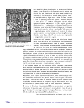 Para aguentar tantas impressões, as letras eram fabrica-
                                                das em metal. E na oficina de Gutenberg, como, depois, nas
                                                oficinas dos que copiaram a sua ideia, havia muitas letras
                                                repetidas. É fácil entender o porquê: para escrever “casa”,
                                                por exemplo, usamos duas vezes a letra “A”. Para escrever
                                                a frase “A casa de Ana Maria é grande e arejada”, usamos
                                                11 vezes a letra “A”. Imagine, então, para escrever tudo o
                                                que continha cada página de um livro! Era preciso uma cole-
                                                ção de cada letra – maiúsculas e minúsculas. Nas oficinas de
                                                impressão havia caixas de letras maiúsculas e minúsculas.
                                                Havia também acentos e toda a pontuação. Tudo separado
                                                e organizado para facilitar o trabalho. O conjunto de letras,
                                                acentos e pontos em metal criados por Gutenberg ficaram co-
                                                nhecidos como “tipos móveis”, pois podiam ser organizados
                                                e reorganizados a cada nova página.
                                                          Imprimir era um trabalho especial que exigia uma organi-
                                                          zação muito grande e um conhecimento técnico especial.
Um tipografia do século XV (1568) de Jost Amman.
O trabalho na oficina: o homem da esquerda confere        Em cada impressora havia um chefe de oficina e uma pes-
uma página pronta; o da direita passa a tinta no bloco de soa para cuidar de cada uma das etapas necessárias para
palavras que irá compor a próxima página.
                                                          se ­mprimir o livro: uma para compor as palavras e frases;
                                                             i
                                       outra para passar a tinta e tirar uma prova da página; outra para revisar as
                                       páginas, para ver se estavam de acordo com o que o autor havia escrito; ou-
                                       tra ainda para passar a tinta de novo no bloco de palavras e encaixá-lo na
                                       máquina. Havia quem umedecia as folhas de papel para facilitar a impressão;
                                       o impressor, que acionava a manivela do prelo; o ajudante, que apanhava as
                                       folhas já impressas e as empilhava lado a lado, de acordo com a sequência,
                                       para não misturar. E acima de toda essa equipe é que estava o chefe de ofici-
                                       na. Ele coordenava, apressava e vistoriava todo o trabalho.
                              O livro, naquela época, não saía da oficina pronto, com capa. Suas folhas
                              eram vendidas num mesmo pacote, mas soltas. Cada um que comprava um
                              livro mandava pôr a capa que queria. Às vezes, ela era de couro, com enfei-
                              tes dourados. Outras vezes tinha até pedras preciosas decorando. Alguns reis
                              mandavam fazer as capas de seus melhores livros assim.
                              No começo, como o prelo não imprimia desenhos, estes eram feitos por artis-
                              tas contratados pelos chefes das oficinas. Depois, as ilustrações passaram a
                              ser feitas a partir de uma matriz de madeira. Tratava-se de um “carimbo” com
                              o desenho, chamado até hoje de xilogravura. Algum tempo depois, essa ma-
                              triz de madeira foi substituída por outra, de metal, mais rápida e detalhista.
                              O invento de Gutenberg ficou cerca de 300 anos sendo usado sem grandes
                              alterações. Só quando surgiu a impressora construída em metal é que se
                              pode dizer que houve uma grande transformação. Mas este é um outro capí-
                              tulo da história da imprensa e da fabricação de livros...
                                                     (Vieira, Sandra Medeiros. Ciência Hoje das Crianças, n. 104, jul. 2000.)




106                          	Guia de Planejamento e Orientações Didáticas para o Professor da 3a série – Ciclo I
 
